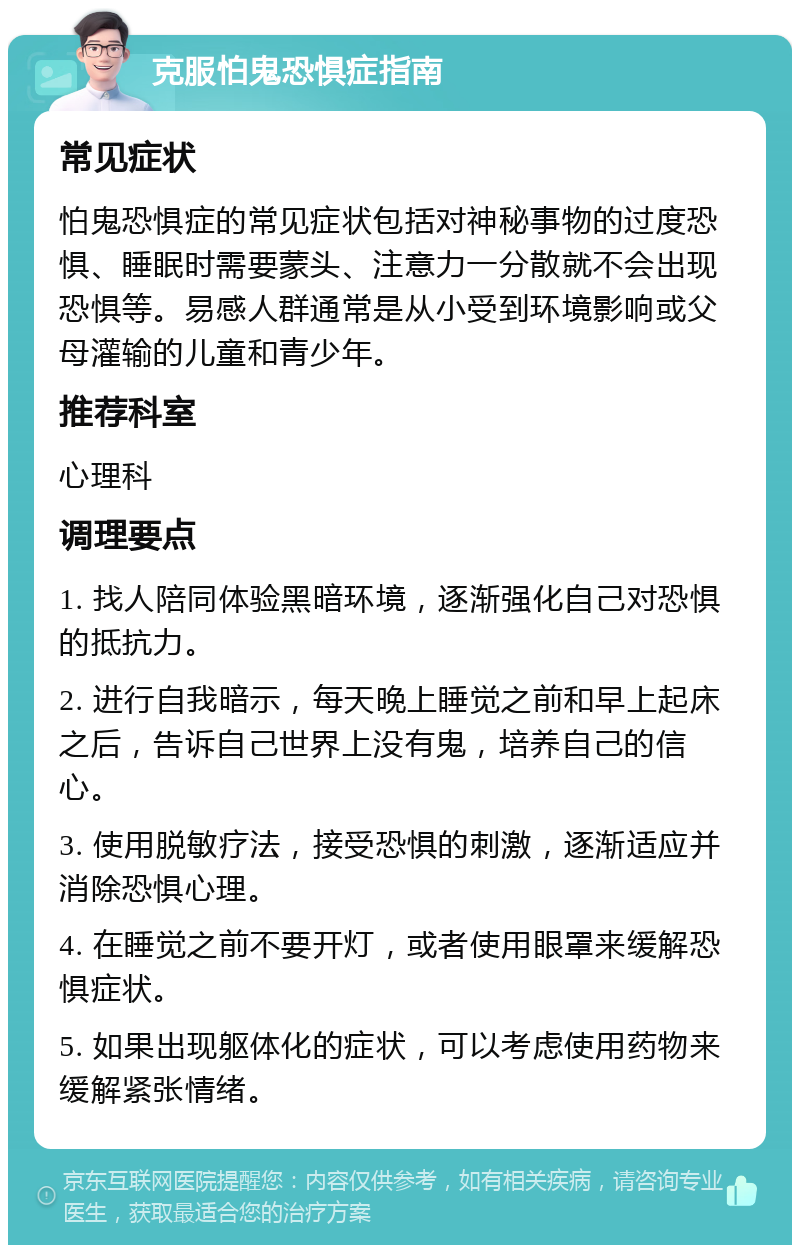 克服怕鬼恐惧症指南 常见症状 怕鬼恐惧症的常见症状包括对神秘事物的过度恐惧、睡眠时需要蒙头、注意力一分散就不会出现恐惧等。易感人群通常是从小受到环境影响或父母灌输的儿童和青少年。 推荐科室 心理科 调理要点 1. 找人陪同体验黑暗环境，逐渐强化自己对恐惧的抵抗力。 2. 进行自我暗示，每天晚上睡觉之前和早上起床之后，告诉自己世界上没有鬼，培养自己的信心。 3. 使用脱敏疗法，接受恐惧的刺激，逐渐适应并消除恐惧心理。 4. 在睡觉之前不要开灯，或者使用眼罩来缓解恐惧症状。 5. 如果出现躯体化的症状，可以考虑使用药物来缓解紧张情绪。