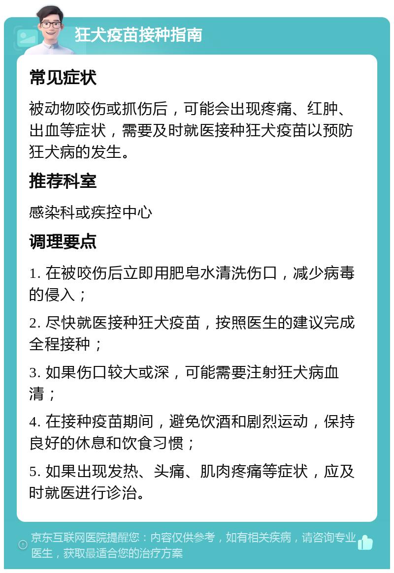 狂犬疫苗接种指南 常见症状 被动物咬伤或抓伤后，可能会出现疼痛、红肿、出血等症状，需要及时就医接种狂犬疫苗以预防狂犬病的发生。 推荐科室 感染科或疾控中心 调理要点 1. 在被咬伤后立即用肥皂水清洗伤口，减少病毒的侵入； 2. 尽快就医接种狂犬疫苗，按照医生的建议完成全程接种； 3. 如果伤口较大或深，可能需要注射狂犬病血清； 4. 在接种疫苗期间，避免饮酒和剧烈运动，保持良好的休息和饮食习惯； 5. 如果出现发热、头痛、肌肉疼痛等症状，应及时就医进行诊治。