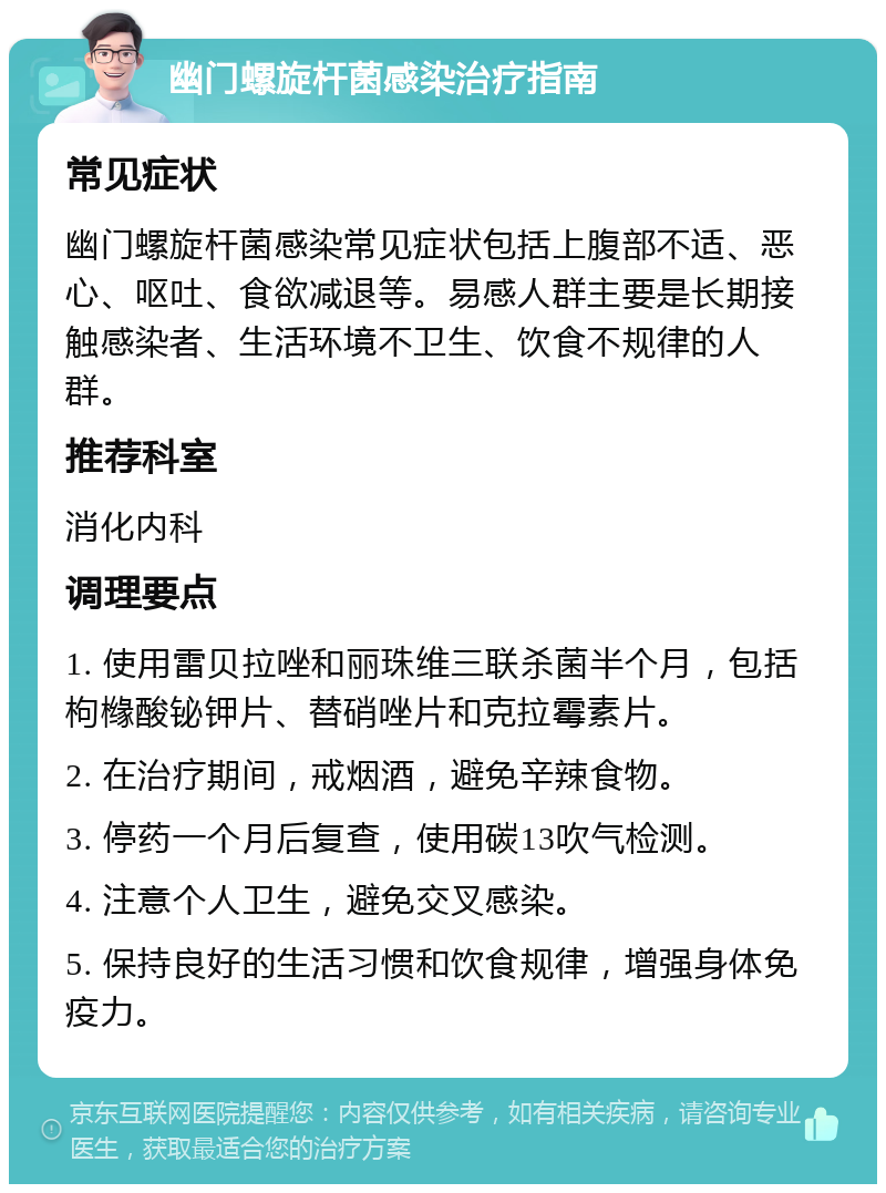 幽门螺旋杆菌感染治疗指南 常见症状 幽门螺旋杆菌感染常见症状包括上腹部不适、恶心、呕吐、食欲减退等。易感人群主要是长期接触感染者、生活环境不卫生、饮食不规律的人群。 推荐科室 消化内科 调理要点 1. 使用雷贝拉唑和丽珠维三联杀菌半个月，包括枸橼酸铋钾片、替硝唑片和克拉霉素片。 2. 在治疗期间，戒烟酒，避免辛辣食物。 3. 停药一个月后复查，使用碳13吹气检测。 4. 注意个人卫生，避免交叉感染。 5. 保持良好的生活习惯和饮食规律，增强身体免疫力。