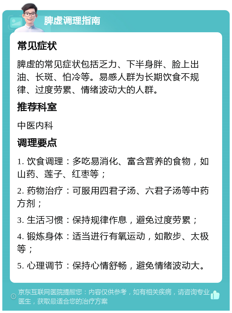 脾虚调理指南 常见症状 脾虚的常见症状包括乏力、下半身胖、脸上出油、长斑、怕冷等。易感人群为长期饮食不规律、过度劳累、情绪波动大的人群。 推荐科室 中医内科 调理要点 1. 饮食调理：多吃易消化、富含营养的食物，如山药、莲子、红枣等； 2. 药物治疗：可服用四君子汤、六君子汤等中药方剂； 3. 生活习惯：保持规律作息，避免过度劳累； 4. 锻炼身体：适当进行有氧运动，如散步、太极等； 5. 心理调节：保持心情舒畅，避免情绪波动大。