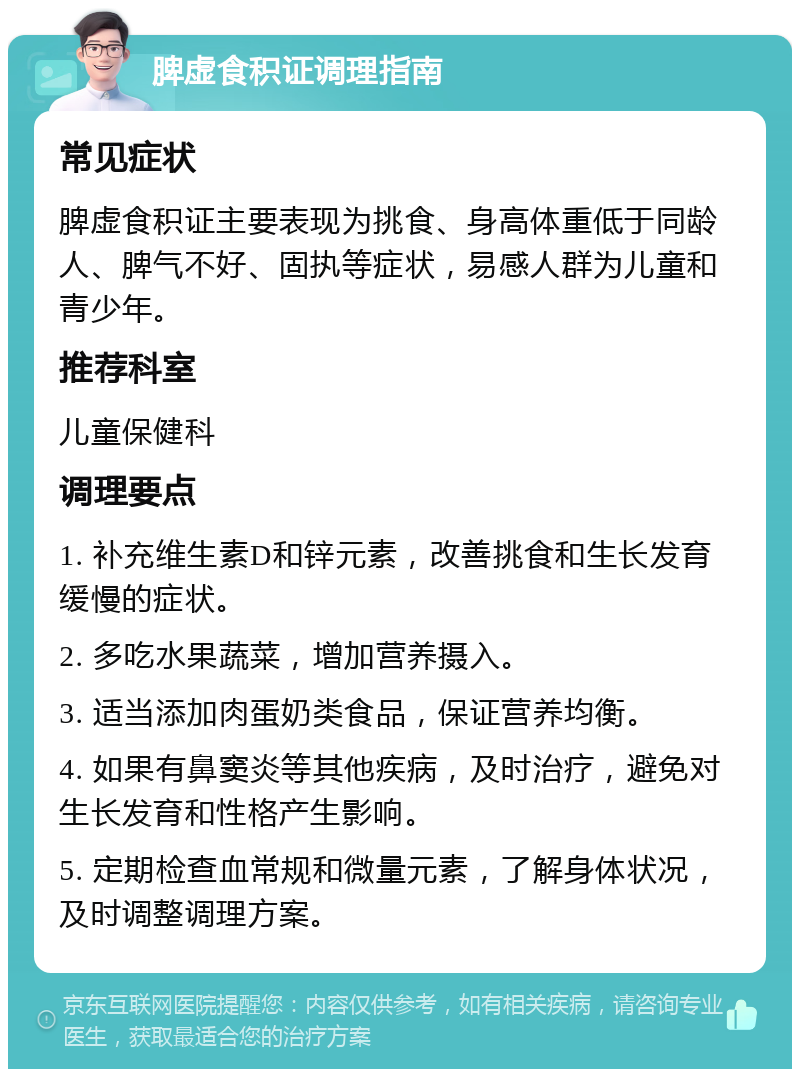 脾虚食积证调理指南 常见症状 脾虚食积证主要表现为挑食、身高体重低于同龄人、脾气不好、固执等症状，易感人群为儿童和青少年。 推荐科室 儿童保健科 调理要点 1. 补充维生素D和锌元素，改善挑食和生长发育缓慢的症状。 2. 多吃水果蔬菜，增加营养摄入。 3. 适当添加肉蛋奶类食品，保证营养均衡。 4. 如果有鼻窦炎等其他疾病，及时治疗，避免对生长发育和性格产生影响。 5. 定期检查血常规和微量元素，了解身体状况，及时调整调理方案。