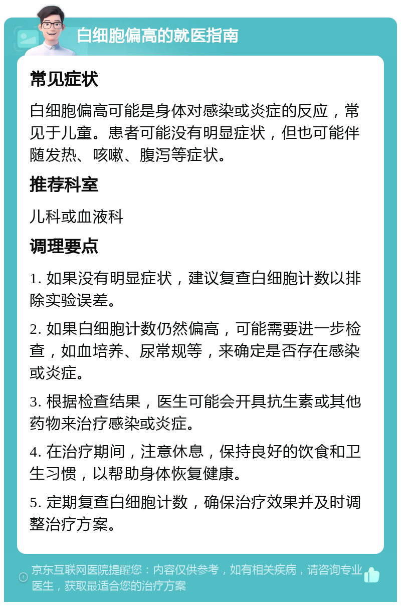 白细胞偏高的就医指南 常见症状 白细胞偏高可能是身体对感染或炎症的反应，常见于儿童。患者可能没有明显症状，但也可能伴随发热、咳嗽、腹泻等症状。 推荐科室 儿科或血液科 调理要点 1. 如果没有明显症状，建议复查白细胞计数以排除实验误差。 2. 如果白细胞计数仍然偏高，可能需要进一步检查，如血培养、尿常规等，来确定是否存在感染或炎症。 3. 根据检查结果，医生可能会开具抗生素或其他药物来治疗感染或炎症。 4. 在治疗期间，注意休息，保持良好的饮食和卫生习惯，以帮助身体恢复健康。 5. 定期复查白细胞计数，确保治疗效果并及时调整治疗方案。