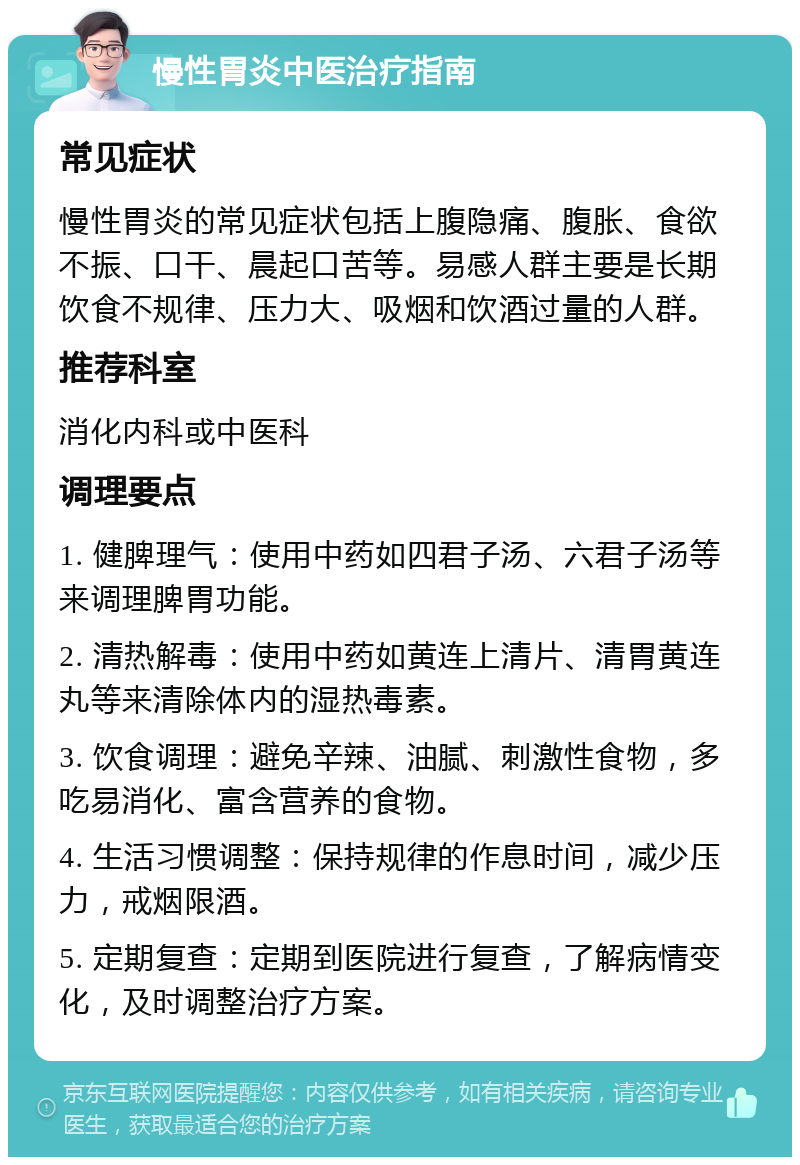 慢性胃炎中医治疗指南 常见症状 慢性胃炎的常见症状包括上腹隐痛、腹胀、食欲不振、口干、晨起口苦等。易感人群主要是长期饮食不规律、压力大、吸烟和饮酒过量的人群。 推荐科室 消化内科或中医科 调理要点 1. 健脾理气：使用中药如四君子汤、六君子汤等来调理脾胃功能。 2. 清热解毒：使用中药如黄连上清片、清胃黄连丸等来清除体内的湿热毒素。 3. 饮食调理：避免辛辣、油腻、刺激性食物，多吃易消化、富含营养的食物。 4. 生活习惯调整：保持规律的作息时间，减少压力，戒烟限酒。 5. 定期复查：定期到医院进行复查，了解病情变化，及时调整治疗方案。