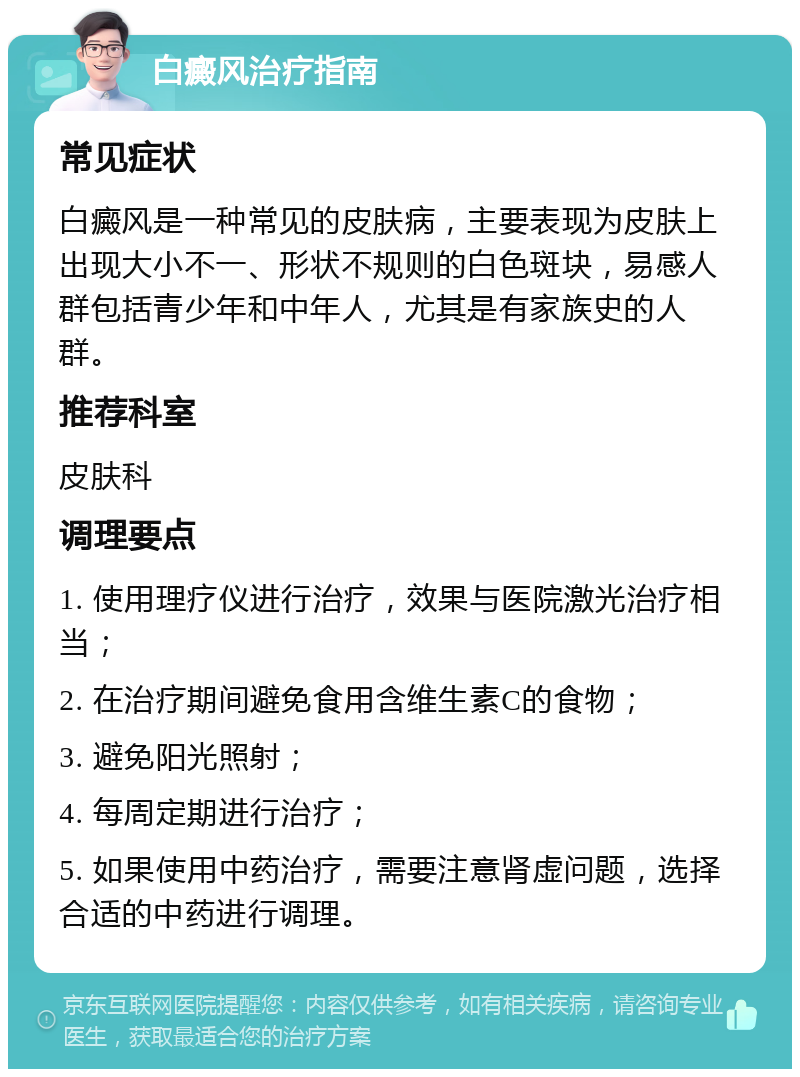 白癜风治疗指南 常见症状 白癜风是一种常见的皮肤病，主要表现为皮肤上出现大小不一、形状不规则的白色斑块，易感人群包括青少年和中年人，尤其是有家族史的人群。 推荐科室 皮肤科 调理要点 1. 使用理疗仪进行治疗，效果与医院激光治疗相当； 2. 在治疗期间避免食用含维生素C的食物； 3. 避免阳光照射； 4. 每周定期进行治疗； 5. 如果使用中药治疗，需要注意肾虚问题，选择合适的中药进行调理。