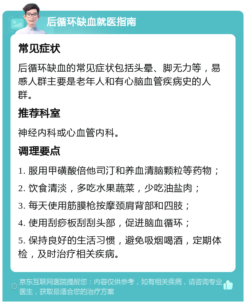 后循环缺血就医指南 常见症状 后循环缺血的常见症状包括头晕、脚无力等，易感人群主要是老年人和有心脑血管疾病史的人群。 推荐科室 神经内科或心血管内科。 调理要点 1. 服用甲磺酸倍他司汀和养血清脑颗粒等药物； 2. 饮食清淡，多吃水果蔬菜，少吃油盐肉； 3. 每天使用筋膜枪按摩颈肩背部和四肢； 4. 使用刮痧板刮刮头部，促进脑血循环； 5. 保持良好的生活习惯，避免吸烟喝酒，定期体检，及时治疗相关疾病。