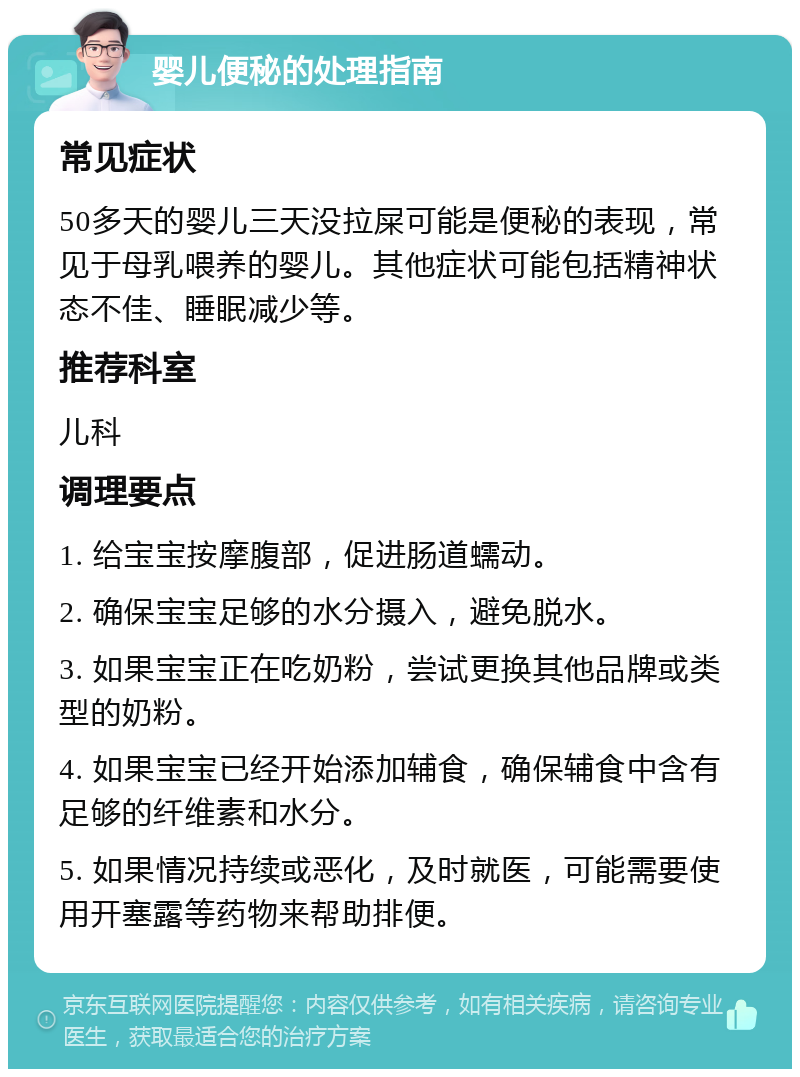 婴儿便秘的处理指南 常见症状 50多天的婴儿三天没拉屎可能是便秘的表现，常见于母乳喂养的婴儿。其他症状可能包括精神状态不佳、睡眠减少等。 推荐科室 儿科 调理要点 1. 给宝宝按摩腹部，促进肠道蠕动。 2. 确保宝宝足够的水分摄入，避免脱水。 3. 如果宝宝正在吃奶粉，尝试更换其他品牌或类型的奶粉。 4. 如果宝宝已经开始添加辅食，确保辅食中含有足够的纤维素和水分。 5. 如果情况持续或恶化，及时就医，可能需要使用开塞露等药物来帮助排便。