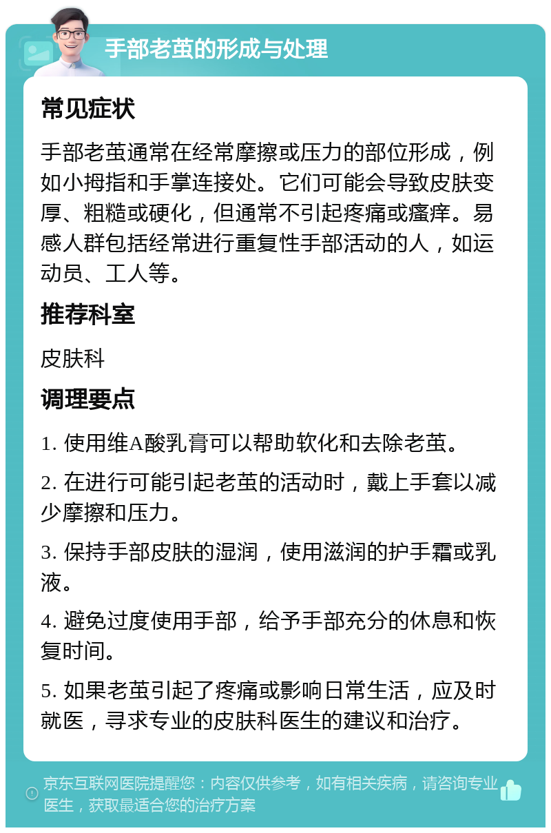 手部老茧的形成与处理 常见症状 手部老茧通常在经常摩擦或压力的部位形成，例如小拇指和手掌连接处。它们可能会导致皮肤变厚、粗糙或硬化，但通常不引起疼痛或瘙痒。易感人群包括经常进行重复性手部活动的人，如运动员、工人等。 推荐科室 皮肤科 调理要点 1. 使用维A酸乳膏可以帮助软化和去除老茧。 2. 在进行可能引起老茧的活动时，戴上手套以减少摩擦和压力。 3. 保持手部皮肤的湿润，使用滋润的护手霜或乳液。 4. 避免过度使用手部，给予手部充分的休息和恢复时间。 5. 如果老茧引起了疼痛或影响日常生活，应及时就医，寻求专业的皮肤科医生的建议和治疗。