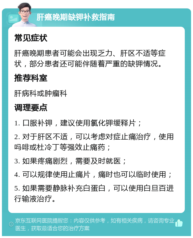 肝癌晚期缺钾补救指南 常见症状 肝癌晚期患者可能会出现乏力、肝区不适等症状，部分患者还可能伴随着严重的缺钾情况。 推荐科室 肝病科或肿瘤科 调理要点 1. 口服补钾，建议使用氯化钾缓释片； 2. 对于肝区不适，可以考虑对症止痛治疗，使用吗啡或杜冷丁等强效止痛药； 3. 如果疼痛剧烈，需要及时就医； 4. 可以规律使用止痛片，痛时也可以临时使用； 5. 如果需要静脉补充白蛋白，可以使用白旦百进行输液治疗。