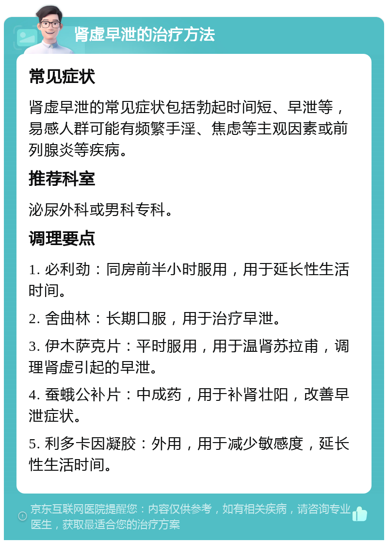 肾虚早泄的治疗方法 常见症状 肾虚早泄的常见症状包括勃起时间短、早泄等，易感人群可能有频繁手淫、焦虑等主观因素或前列腺炎等疾病。 推荐科室 泌尿外科或男科专科。 调理要点 1. 必利劲：同房前半小时服用，用于延长性生活时间。 2. 舍曲林：长期口服，用于治疗早泄。 3. 伊木萨克片：平时服用，用于温肾苏拉甫，调理肾虚引起的早泄。 4. 蚕蛾公补片：中成药，用于补肾壮阳，改善早泄症状。 5. 利多卡因凝胶：外用，用于减少敏感度，延长性生活时间。