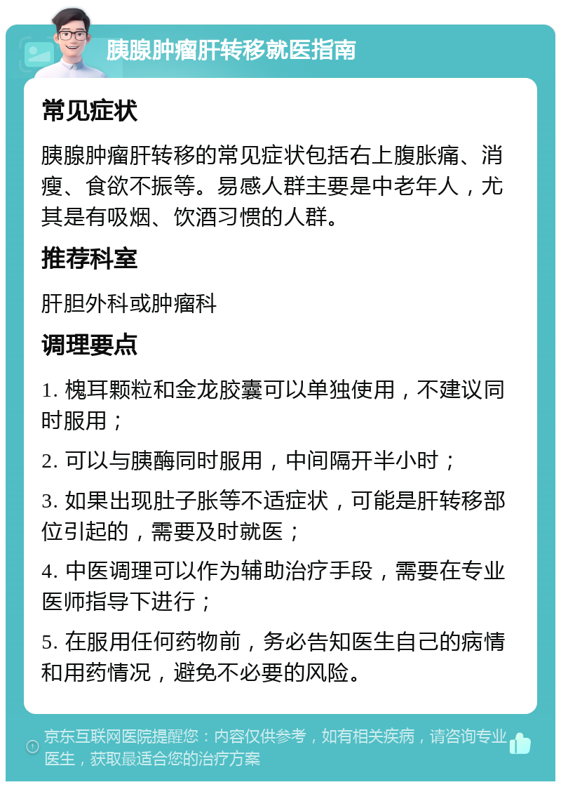 胰腺肿瘤肝转移就医指南 常见症状 胰腺肿瘤肝转移的常见症状包括右上腹胀痛、消瘦、食欲不振等。易感人群主要是中老年人，尤其是有吸烟、饮酒习惯的人群。 推荐科室 肝胆外科或肿瘤科 调理要点 1. 槐耳颗粒和金龙胶囊可以单独使用，不建议同时服用； 2. 可以与胰酶同时服用，中间隔开半小时； 3. 如果出现肚子胀等不适症状，可能是肝转移部位引起的，需要及时就医； 4. 中医调理可以作为辅助治疗手段，需要在专业医师指导下进行； 5. 在服用任何药物前，务必告知医生自己的病情和用药情况，避免不必要的风险。