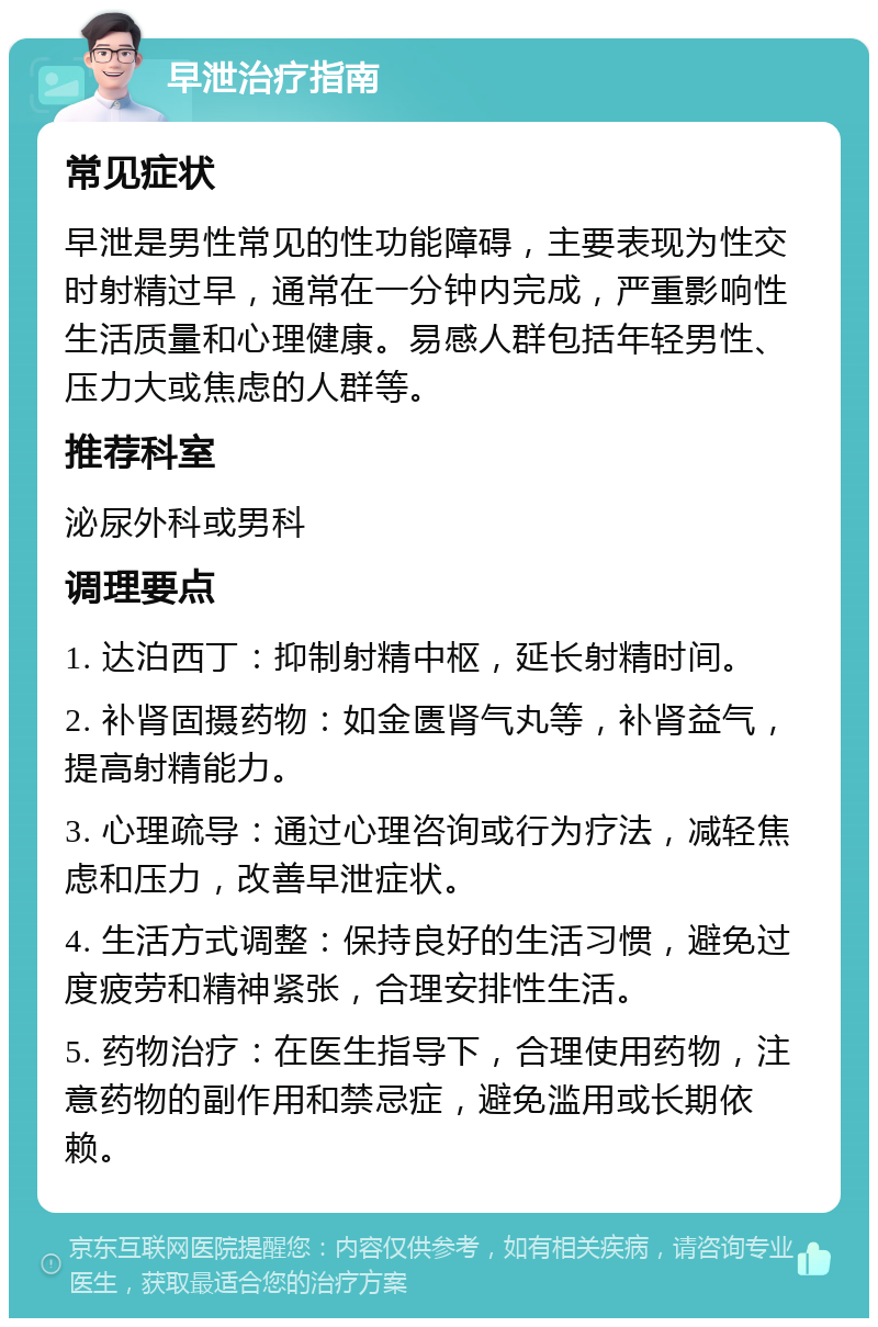 早泄治疗指南 常见症状 早泄是男性常见的性功能障碍，主要表现为性交时射精过早，通常在一分钟内完成，严重影响性生活质量和心理健康。易感人群包括年轻男性、压力大或焦虑的人群等。 推荐科室 泌尿外科或男科 调理要点 1. 达泊西丁：抑制射精中枢，延长射精时间。 2. 补肾固摄药物：如金匮肾气丸等，补肾益气，提高射精能力。 3. 心理疏导：通过心理咨询或行为疗法，减轻焦虑和压力，改善早泄症状。 4. 生活方式调整：保持良好的生活习惯，避免过度疲劳和精神紧张，合理安排性生活。 5. 药物治疗：在医生指导下，合理使用药物，注意药物的副作用和禁忌症，避免滥用或长期依赖。