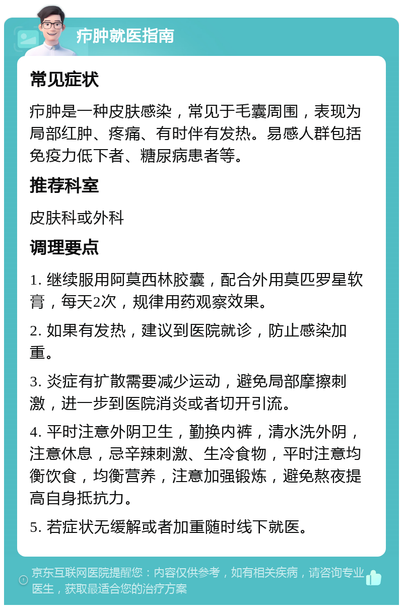 疖肿就医指南 常见症状 疖肿是一种皮肤感染，常见于毛囊周围，表现为局部红肿、疼痛、有时伴有发热。易感人群包括免疫力低下者、糖尿病患者等。 推荐科室 皮肤科或外科 调理要点 1. 继续服用阿莫西林胶囊，配合外用莫匹罗星软膏，每天2次，规律用药观察效果。 2. 如果有发热，建议到医院就诊，防止感染加重。 3. 炎症有扩散需要减少运动，避免局部摩擦刺激，进一步到医院消炎或者切开引流。 4. 平时注意外阴卫生，勤换内裤，清水洗外阴，注意休息，忌辛辣刺激、生冷食物，平时注意均衡饮食，均衡营养，注意加强锻炼，避免熬夜提高自身抵抗力。 5. 若症状无缓解或者加重随时线下就医。