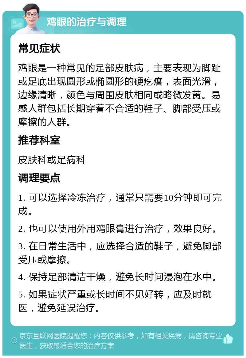 鸡眼的治疗与调理 常见症状 鸡眼是一种常见的足部皮肤病，主要表现为脚趾或足底出现圆形或椭圆形的硬疙瘩，表面光滑，边缘清晰，颜色与周围皮肤相同或略微发黄。易感人群包括长期穿着不合适的鞋子、脚部受压或摩擦的人群。 推荐科室 皮肤科或足病科 调理要点 1. 可以选择冷冻治疗，通常只需要10分钟即可完成。 2. 也可以使用外用鸡眼膏进行治疗，效果良好。 3. 在日常生活中，应选择合适的鞋子，避免脚部受压或摩擦。 4. 保持足部清洁干燥，避免长时间浸泡在水中。 5. 如果症状严重或长时间不见好转，应及时就医，避免延误治疗。