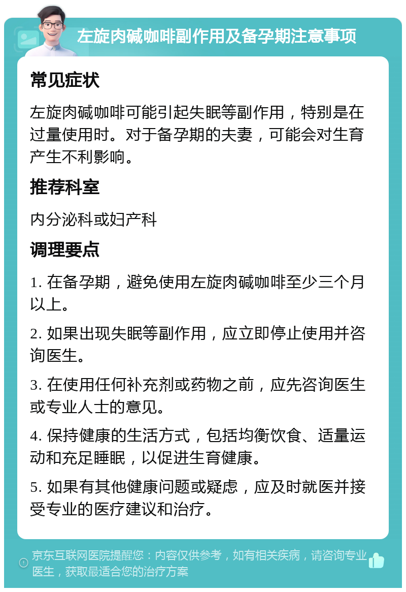 左旋肉碱咖啡副作用及备孕期注意事项 常见症状 左旋肉碱咖啡可能引起失眠等副作用，特别是在过量使用时。对于备孕期的夫妻，可能会对生育产生不利影响。 推荐科室 内分泌科或妇产科 调理要点 1. 在备孕期，避免使用左旋肉碱咖啡至少三个月以上。 2. 如果出现失眠等副作用，应立即停止使用并咨询医生。 3. 在使用任何补充剂或药物之前，应先咨询医生或专业人士的意见。 4. 保持健康的生活方式，包括均衡饮食、适量运动和充足睡眠，以促进生育健康。 5. 如果有其他健康问题或疑虑，应及时就医并接受专业的医疗建议和治疗。