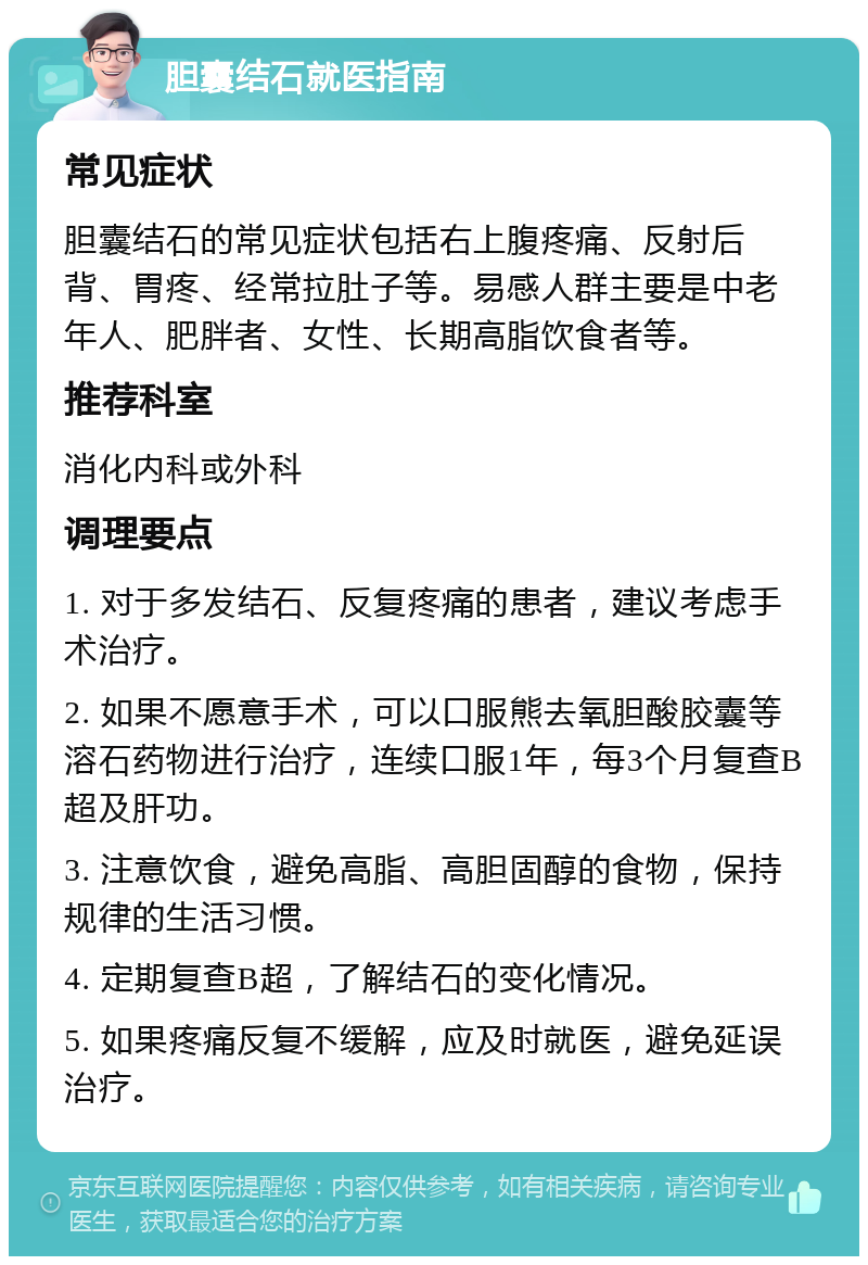 胆囊结石就医指南 常见症状 胆囊结石的常见症状包括右上腹疼痛、反射后背、胃疼、经常拉肚子等。易感人群主要是中老年人、肥胖者、女性、长期高脂饮食者等。 推荐科室 消化内科或外科 调理要点 1. 对于多发结石、反复疼痛的患者，建议考虑手术治疗。 2. 如果不愿意手术，可以口服熊去氧胆酸胶囊等溶石药物进行治疗，连续口服1年，每3个月复查B超及肝功。 3. 注意饮食，避免高脂、高胆固醇的食物，保持规律的生活习惯。 4. 定期复查B超，了解结石的变化情况。 5. 如果疼痛反复不缓解，应及时就医，避免延误治疗。