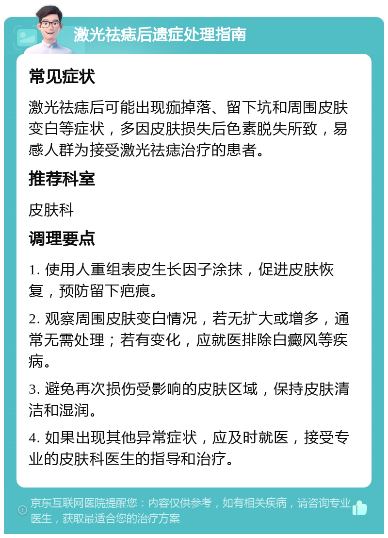 激光祛痣后遗症处理指南 常见症状 激光祛痣后可能出现痂掉落、留下坑和周围皮肤变白等症状，多因皮肤损失后色素脱失所致，易感人群为接受激光祛痣治疗的患者。 推荐科室 皮肤科 调理要点 1. 使用人重组表皮生长因子涂抹，促进皮肤恢复，预防留下疤痕。 2. 观察周围皮肤变白情况，若无扩大或增多，通常无需处理；若有变化，应就医排除白癜风等疾病。 3. 避免再次损伤受影响的皮肤区域，保持皮肤清洁和湿润。 4. 如果出现其他异常症状，应及时就医，接受专业的皮肤科医生的指导和治疗。