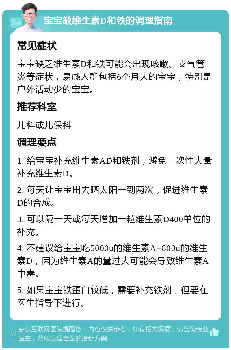 宝宝缺维生素D和铁的调理指南 常见症状 宝宝缺乏维生素D和铁可能会出现咳嗽、支气管炎等症状，易感人群包括6个月大的宝宝，特别是户外活动少的宝宝。 推荐科室 儿科或儿保科 调理要点 1. 给宝宝补充维生素AD和铁剂，避免一次性大量补充维生素D。 2. 每天让宝宝出去晒太阳一到两次，促进维生素D的合成。 3. 可以隔一天或每天增加一粒维生素D400单位的补充。 4. 不建议给宝宝吃5000u的维生素A+800u的维生素D，因为维生素A的量过大可能会导致维生素A中毒。 5. 如果宝宝铁蛋白较低，需要补充铁剂，但要在医生指导下进行。