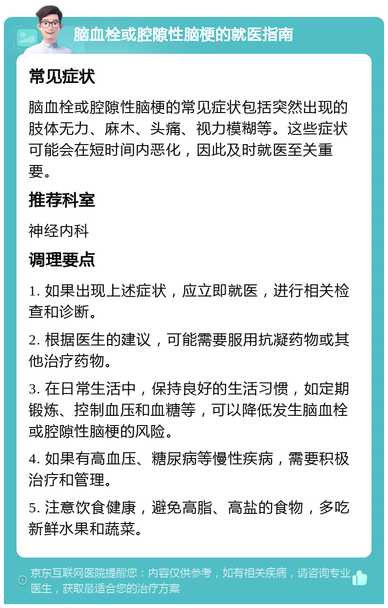 脑血栓或腔隙性脑梗的就医指南 常见症状 脑血栓或腔隙性脑梗的常见症状包括突然出现的肢体无力、麻木、头痛、视力模糊等。这些症状可能会在短时间内恶化，因此及时就医至关重要。 推荐科室 神经内科 调理要点 1. 如果出现上述症状，应立即就医，进行相关检查和诊断。 2. 根据医生的建议，可能需要服用抗凝药物或其他治疗药物。 3. 在日常生活中，保持良好的生活习惯，如定期锻炼、控制血压和血糖等，可以降低发生脑血栓或腔隙性脑梗的风险。 4. 如果有高血压、糖尿病等慢性疾病，需要积极治疗和管理。 5. 注意饮食健康，避免高脂、高盐的食物，多吃新鲜水果和蔬菜。