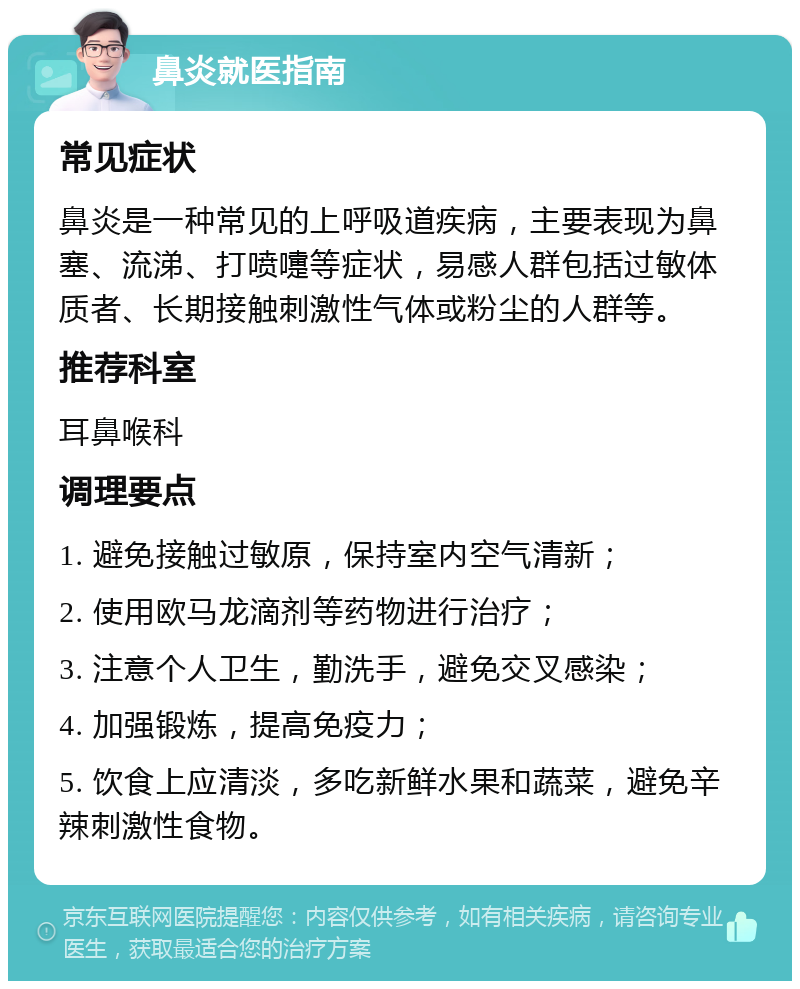 鼻炎就医指南 常见症状 鼻炎是一种常见的上呼吸道疾病，主要表现为鼻塞、流涕、打喷嚏等症状，易感人群包括过敏体质者、长期接触刺激性气体或粉尘的人群等。 推荐科室 耳鼻喉科 调理要点 1. 避免接触过敏原，保持室内空气清新； 2. 使用欧马龙滴剂等药物进行治疗； 3. 注意个人卫生，勤洗手，避免交叉感染； 4. 加强锻炼，提高免疫力； 5. 饮食上应清淡，多吃新鲜水果和蔬菜，避免辛辣刺激性食物。