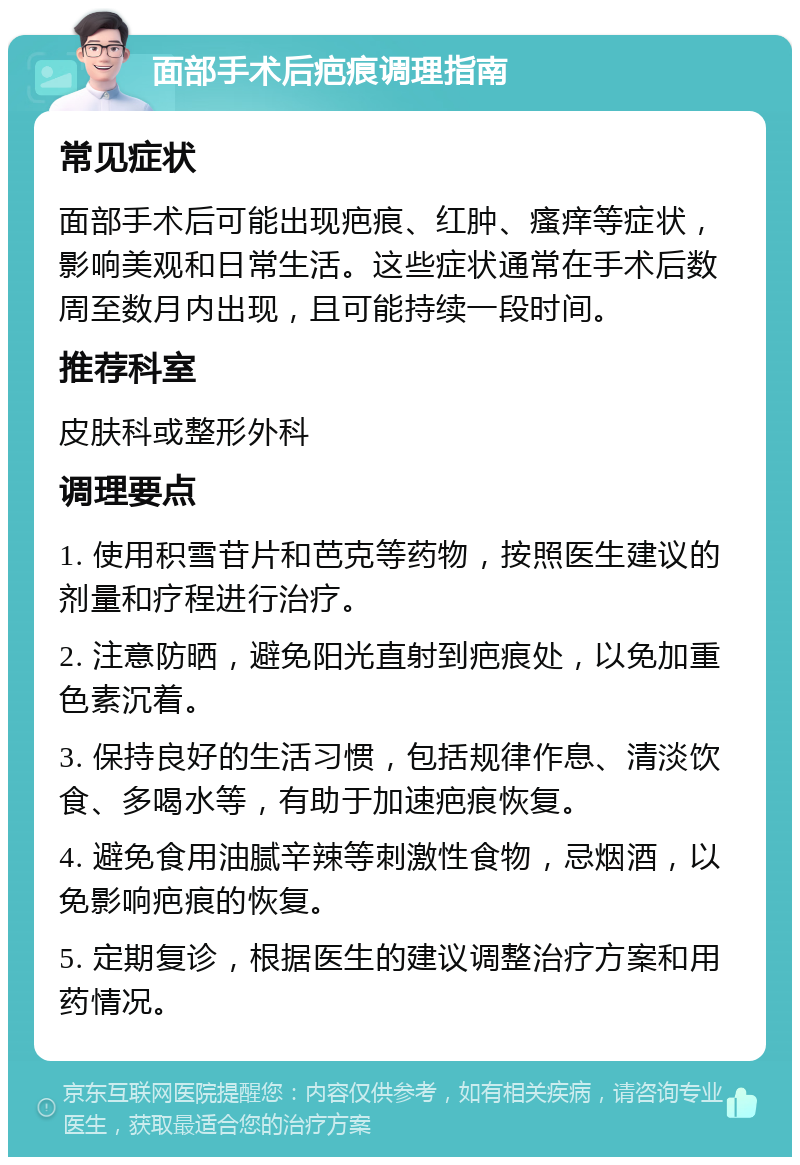 面部手术后疤痕调理指南 常见症状 面部手术后可能出现疤痕、红肿、瘙痒等症状，影响美观和日常生活。这些症状通常在手术后数周至数月内出现，且可能持续一段时间。 推荐科室 皮肤科或整形外科 调理要点 1. 使用积雪苷片和芭克等药物，按照医生建议的剂量和疗程进行治疗。 2. 注意防晒，避免阳光直射到疤痕处，以免加重色素沉着。 3. 保持良好的生活习惯，包括规律作息、清淡饮食、多喝水等，有助于加速疤痕恢复。 4. 避免食用油腻辛辣等刺激性食物，忌烟酒，以免影响疤痕的恢复。 5. 定期复诊，根据医生的建议调整治疗方案和用药情况。