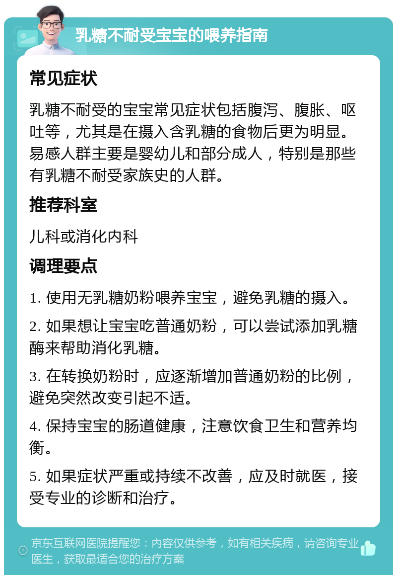 乳糖不耐受宝宝的喂养指南 常见症状 乳糖不耐受的宝宝常见症状包括腹泻、腹胀、呕吐等，尤其是在摄入含乳糖的食物后更为明显。易感人群主要是婴幼儿和部分成人，特别是那些有乳糖不耐受家族史的人群。 推荐科室 儿科或消化内科 调理要点 1. 使用无乳糖奶粉喂养宝宝，避免乳糖的摄入。 2. 如果想让宝宝吃普通奶粉，可以尝试添加乳糖酶来帮助消化乳糖。 3. 在转换奶粉时，应逐渐增加普通奶粉的比例，避免突然改变引起不适。 4. 保持宝宝的肠道健康，注意饮食卫生和营养均衡。 5. 如果症状严重或持续不改善，应及时就医，接受专业的诊断和治疗。