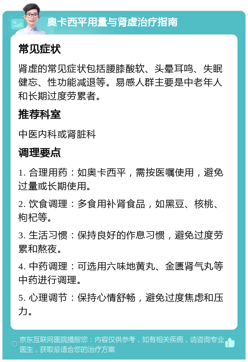 奥卡西平用量与肾虚治疗指南 常见症状 肾虚的常见症状包括腰膝酸软、头晕耳鸣、失眠健忘、性功能减退等。易感人群主要是中老年人和长期过度劳累者。 推荐科室 中医内科或肾脏科 调理要点 1. 合理用药：如奥卡西平，需按医嘱使用，避免过量或长期使用。 2. 饮食调理：多食用补肾食品，如黑豆、核桃、枸杞等。 3. 生活习惯：保持良好的作息习惯，避免过度劳累和熬夜。 4. 中药调理：可选用六味地黄丸、金匮肾气丸等中药进行调理。 5. 心理调节：保持心情舒畅，避免过度焦虑和压力。