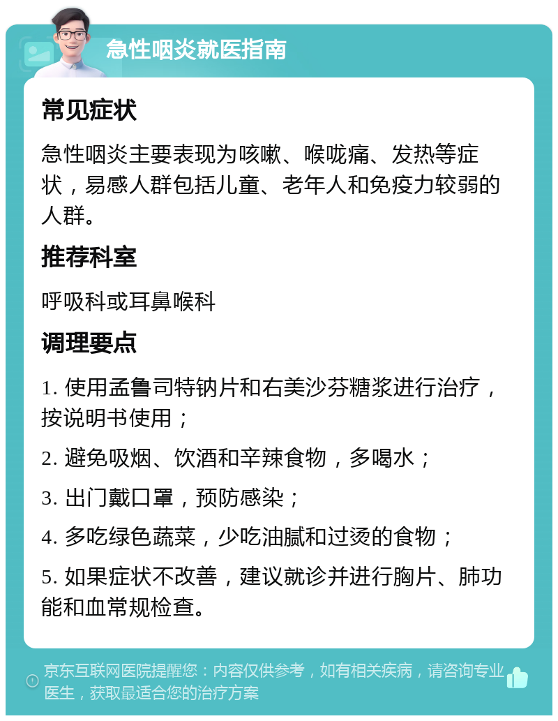 急性咽炎就医指南 常见症状 急性咽炎主要表现为咳嗽、喉咙痛、发热等症状，易感人群包括儿童、老年人和免疫力较弱的人群。 推荐科室 呼吸科或耳鼻喉科 调理要点 1. 使用孟鲁司特钠片和右美沙芬糖浆进行治疗，按说明书使用； 2. 避免吸烟、饮酒和辛辣食物，多喝水； 3. 出门戴口罩，预防感染； 4. 多吃绿色蔬菜，少吃油腻和过烫的食物； 5. 如果症状不改善，建议就诊并进行胸片、肺功能和血常规检查。