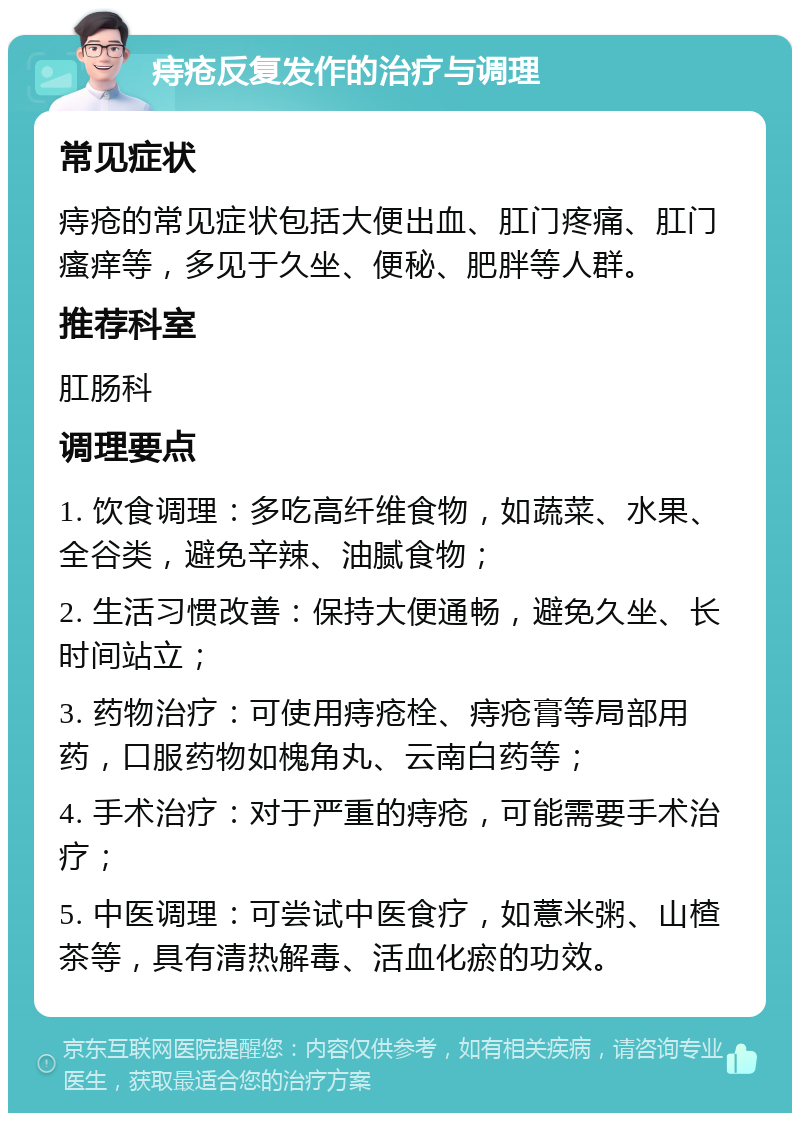 痔疮反复发作的治疗与调理 常见症状 痔疮的常见症状包括大便出血、肛门疼痛、肛门瘙痒等，多见于久坐、便秘、肥胖等人群。 推荐科室 肛肠科 调理要点 1. 饮食调理：多吃高纤维食物，如蔬菜、水果、全谷类，避免辛辣、油腻食物； 2. 生活习惯改善：保持大便通畅，避免久坐、长时间站立； 3. 药物治疗：可使用痔疮栓、痔疮膏等局部用药，口服药物如槐角丸、云南白药等； 4. 手术治疗：对于严重的痔疮，可能需要手术治疗； 5. 中医调理：可尝试中医食疗，如薏米粥、山楂茶等，具有清热解毒、活血化瘀的功效。