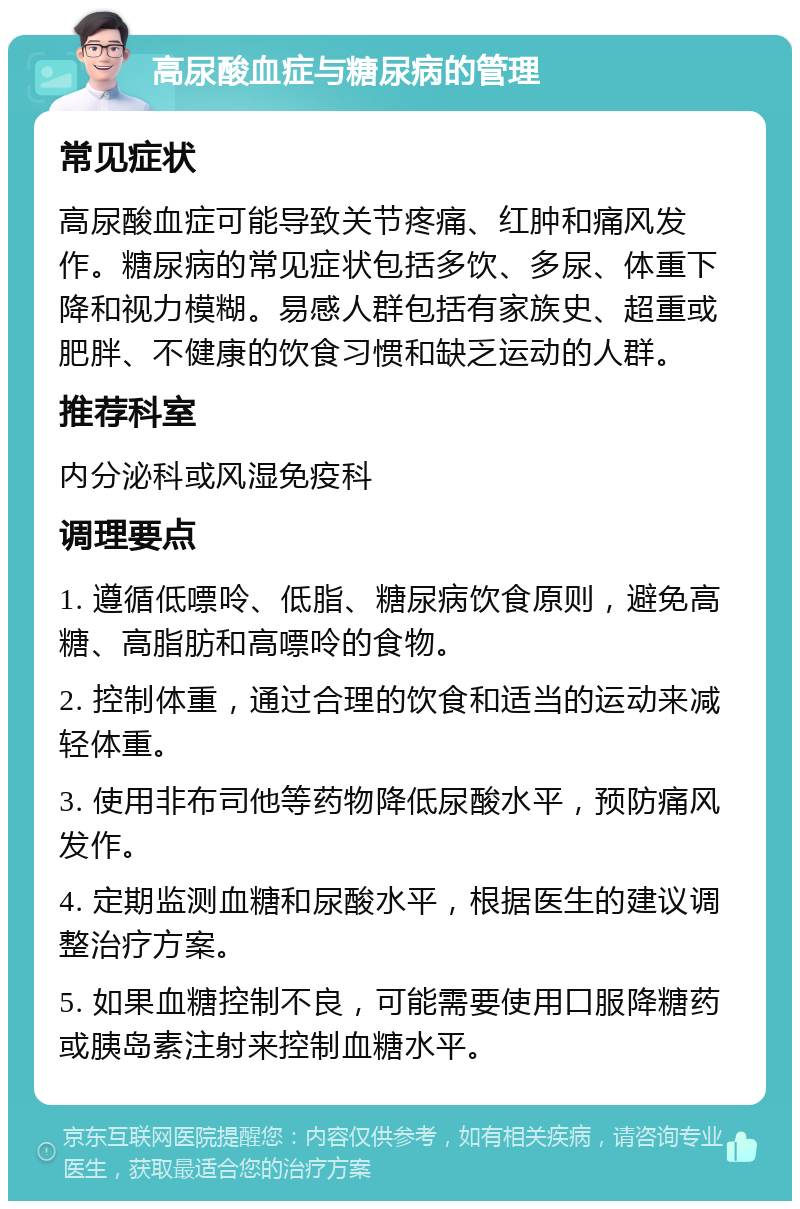 高尿酸血症与糖尿病的管理 常见症状 高尿酸血症可能导致关节疼痛、红肿和痛风发作。糖尿病的常见症状包括多饮、多尿、体重下降和视力模糊。易感人群包括有家族史、超重或肥胖、不健康的饮食习惯和缺乏运动的人群。 推荐科室 内分泌科或风湿免疫科 调理要点 1. 遵循低嘌呤、低脂、糖尿病饮食原则，避免高糖、高脂肪和高嘌呤的食物。 2. 控制体重，通过合理的饮食和适当的运动来减轻体重。 3. 使用非布司他等药物降低尿酸水平，预防痛风发作。 4. 定期监测血糖和尿酸水平，根据医生的建议调整治疗方案。 5. 如果血糖控制不良，可能需要使用口服降糖药或胰岛素注射来控制血糖水平。