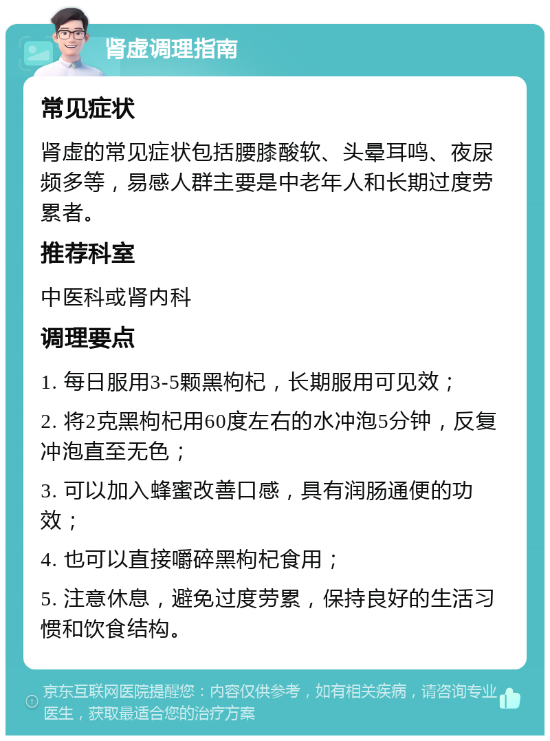 肾虚调理指南 常见症状 肾虚的常见症状包括腰膝酸软、头晕耳鸣、夜尿频多等，易感人群主要是中老年人和长期过度劳累者。 推荐科室 中医科或肾内科 调理要点 1. 每日服用3-5颗黑枸杞，长期服用可见效； 2. 将2克黑枸杞用60度左右的水冲泡5分钟，反复冲泡直至无色； 3. 可以加入蜂蜜改善口感，具有润肠通便的功效； 4. 也可以直接嚼碎黑枸杞食用； 5. 注意休息，避免过度劳累，保持良好的生活习惯和饮食结构。