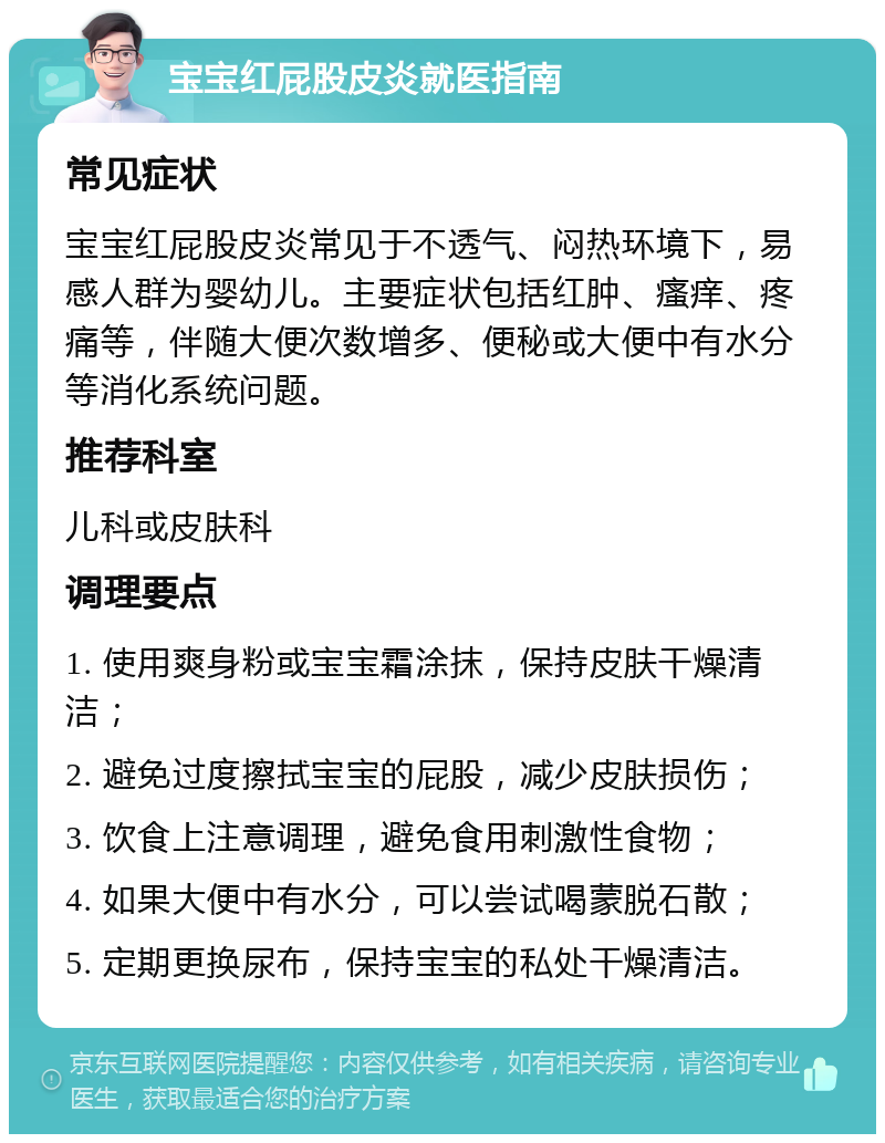 宝宝红屁股皮炎就医指南 常见症状 宝宝红屁股皮炎常见于不透气、闷热环境下，易感人群为婴幼儿。主要症状包括红肿、瘙痒、疼痛等，伴随大便次数增多、便秘或大便中有水分等消化系统问题。 推荐科室 儿科或皮肤科 调理要点 1. 使用爽身粉或宝宝霜涂抹，保持皮肤干燥清洁； 2. 避免过度擦拭宝宝的屁股，减少皮肤损伤； 3. 饮食上注意调理，避免食用刺激性食物； 4. 如果大便中有水分，可以尝试喝蒙脱石散； 5. 定期更换尿布，保持宝宝的私处干燥清洁。