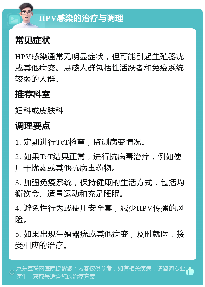 HPV感染的治疗与调理 常见症状 HPV感染通常无明显症状，但可能引起生殖器疣或其他病变。易感人群包括性活跃者和免疫系统较弱的人群。 推荐科室 妇科或皮肤科 调理要点 1. 定期进行TcT检查，监测病变情况。 2. 如果TcT结果正常，进行抗病毒治疗，例如使用干扰素或其他抗病毒药物。 3. 加强免疫系统，保持健康的生活方式，包括均衡饮食、适量运动和充足睡眠。 4. 避免性行为或使用安全套，减少HPV传播的风险。 5. 如果出现生殖器疣或其他病变，及时就医，接受相应的治疗。