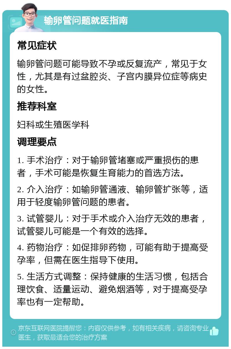 输卵管问题就医指南 常见症状 输卵管问题可能导致不孕或反复流产，常见于女性，尤其是有过盆腔炎、子宫内膜异位症等病史的女性。 推荐科室 妇科或生殖医学科 调理要点 1. 手术治疗：对于输卵管堵塞或严重损伤的患者，手术可能是恢复生育能力的首选方法。 2. 介入治疗：如输卵管通液、输卵管扩张等，适用于轻度输卵管问题的患者。 3. 试管婴儿：对于手术或介入治疗无效的患者，试管婴儿可能是一个有效的选择。 4. 药物治疗：如促排卵药物，可能有助于提高受孕率，但需在医生指导下使用。 5. 生活方式调整：保持健康的生活习惯，包括合理饮食、适量运动、避免烟酒等，对于提高受孕率也有一定帮助。