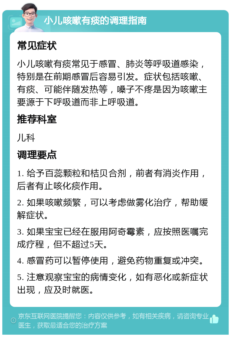 小儿咳嗽有痰的调理指南 常见症状 小儿咳嗽有痰常见于感冒、肺炎等呼吸道感染，特别是在前期感冒后容易引发。症状包括咳嗽、有痰、可能伴随发热等，嗓子不疼是因为咳嗽主要源于下呼吸道而非上呼吸道。 推荐科室 儿科 调理要点 1. 给予百蕊颗粒和桔贝合剂，前者有消炎作用，后者有止咳化痰作用。 2. 如果咳嗽频繁，可以考虑做雾化治疗，帮助缓解症状。 3. 如果宝宝已经在服用阿奇霉素，应按照医嘱完成疗程，但不超过5天。 4. 感冒药可以暂停使用，避免药物重复或冲突。 5. 注意观察宝宝的病情变化，如有恶化或新症状出现，应及时就医。