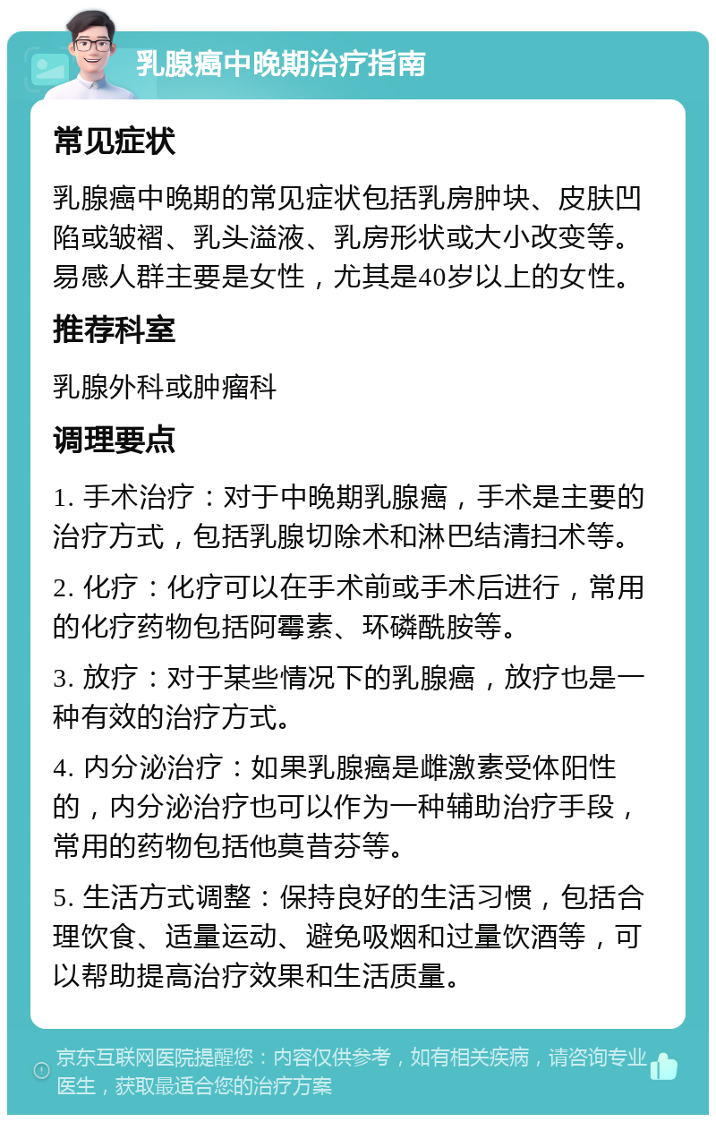 乳腺癌中晚期治疗指南 常见症状 乳腺癌中晚期的常见症状包括乳房肿块、皮肤凹陷或皱褶、乳头溢液、乳房形状或大小改变等。易感人群主要是女性，尤其是40岁以上的女性。 推荐科室 乳腺外科或肿瘤科 调理要点 1. 手术治疗：对于中晚期乳腺癌，手术是主要的治疗方式，包括乳腺切除术和淋巴结清扫术等。 2. 化疗：化疗可以在手术前或手术后进行，常用的化疗药物包括阿霉素、环磷酰胺等。 3. 放疗：对于某些情况下的乳腺癌，放疗也是一种有效的治疗方式。 4. 内分泌治疗：如果乳腺癌是雌激素受体阳性的，内分泌治疗也可以作为一种辅助治疗手段，常用的药物包括他莫昔芬等。 5. 生活方式调整：保持良好的生活习惯，包括合理饮食、适量运动、避免吸烟和过量饮酒等，可以帮助提高治疗效果和生活质量。