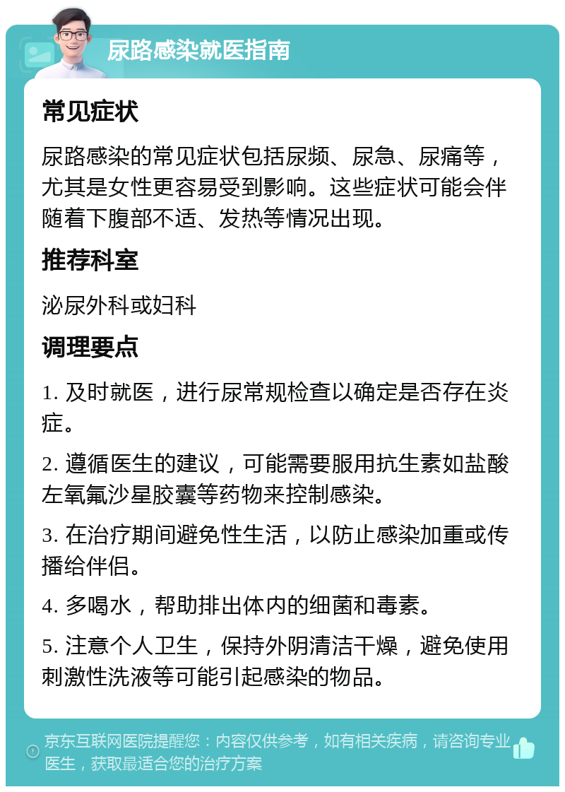 尿路感染就医指南 常见症状 尿路感染的常见症状包括尿频、尿急、尿痛等，尤其是女性更容易受到影响。这些症状可能会伴随着下腹部不适、发热等情况出现。 推荐科室 泌尿外科或妇科 调理要点 1. 及时就医，进行尿常规检查以确定是否存在炎症。 2. 遵循医生的建议，可能需要服用抗生素如盐酸左氧氟沙星胶囊等药物来控制感染。 3. 在治疗期间避免性生活，以防止感染加重或传播给伴侣。 4. 多喝水，帮助排出体内的细菌和毒素。 5. 注意个人卫生，保持外阴清洁干燥，避免使用刺激性洗液等可能引起感染的物品。