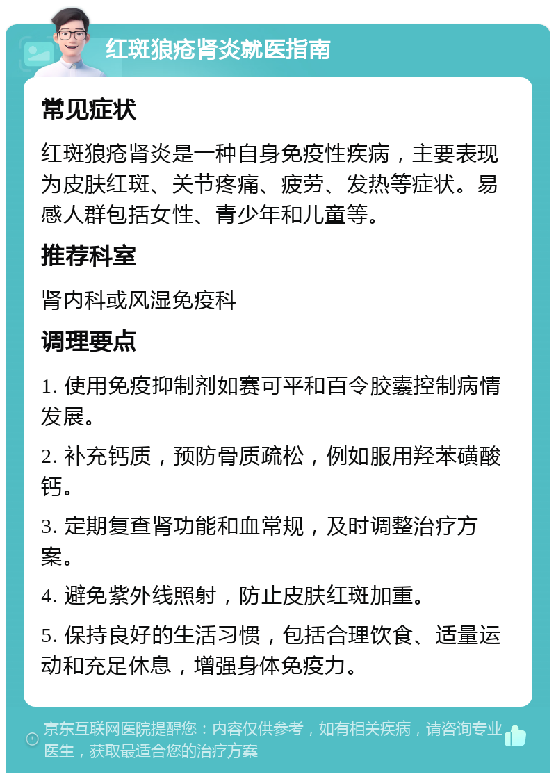 红斑狼疮肾炎就医指南 常见症状 红斑狼疮肾炎是一种自身免疫性疾病，主要表现为皮肤红斑、关节疼痛、疲劳、发热等症状。易感人群包括女性、青少年和儿童等。 推荐科室 肾内科或风湿免疫科 调理要点 1. 使用免疫抑制剂如赛可平和百令胶囊控制病情发展。 2. 补充钙质，预防骨质疏松，例如服用羟苯磺酸钙。 3. 定期复查肾功能和血常规，及时调整治疗方案。 4. 避免紫外线照射，防止皮肤红斑加重。 5. 保持良好的生活习惯，包括合理饮食、适量运动和充足休息，增强身体免疫力。