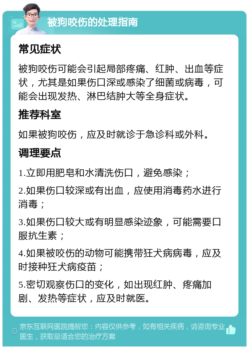 被狗咬伤的处理指南 常见症状 被狗咬伤可能会引起局部疼痛、红肿、出血等症状，尤其是如果伤口深或感染了细菌或病毒，可能会出现发热、淋巴结肿大等全身症状。 推荐科室 如果被狗咬伤，应及时就诊于急诊科或外科。 调理要点 1.立即用肥皂和水清洗伤口，避免感染； 2.如果伤口较深或有出血，应使用消毒药水进行消毒； 3.如果伤口较大或有明显感染迹象，可能需要口服抗生素； 4.如果被咬伤的动物可能携带狂犬病病毒，应及时接种狂犬病疫苗； 5.密切观察伤口的变化，如出现红肿、疼痛加剧、发热等症状，应及时就医。