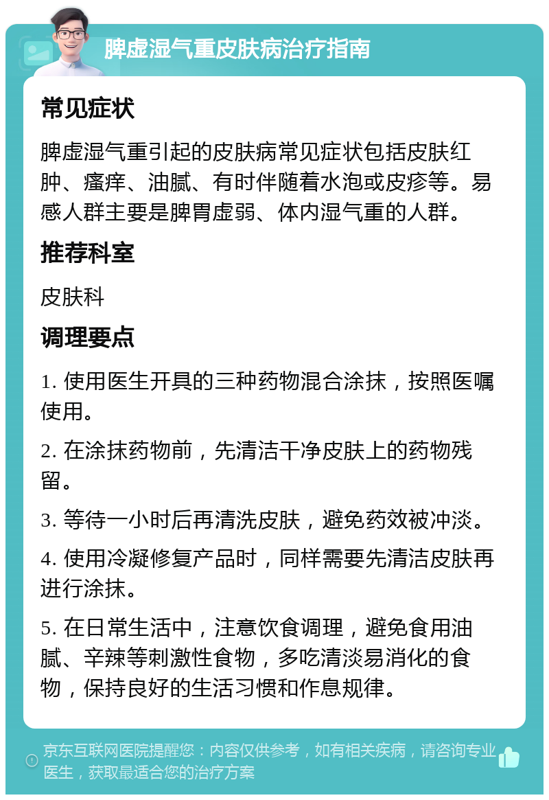 脾虚湿气重皮肤病治疗指南 常见症状 脾虚湿气重引起的皮肤病常见症状包括皮肤红肿、瘙痒、油腻、有时伴随着水泡或皮疹等。易感人群主要是脾胃虚弱、体内湿气重的人群。 推荐科室 皮肤科 调理要点 1. 使用医生开具的三种药物混合涂抹，按照医嘱使用。 2. 在涂抹药物前，先清洁干净皮肤上的药物残留。 3. 等待一小时后再清洗皮肤，避免药效被冲淡。 4. 使用冷凝修复产品时，同样需要先清洁皮肤再进行涂抹。 5. 在日常生活中，注意饮食调理，避免食用油腻、辛辣等刺激性食物，多吃清淡易消化的食物，保持良好的生活习惯和作息规律。