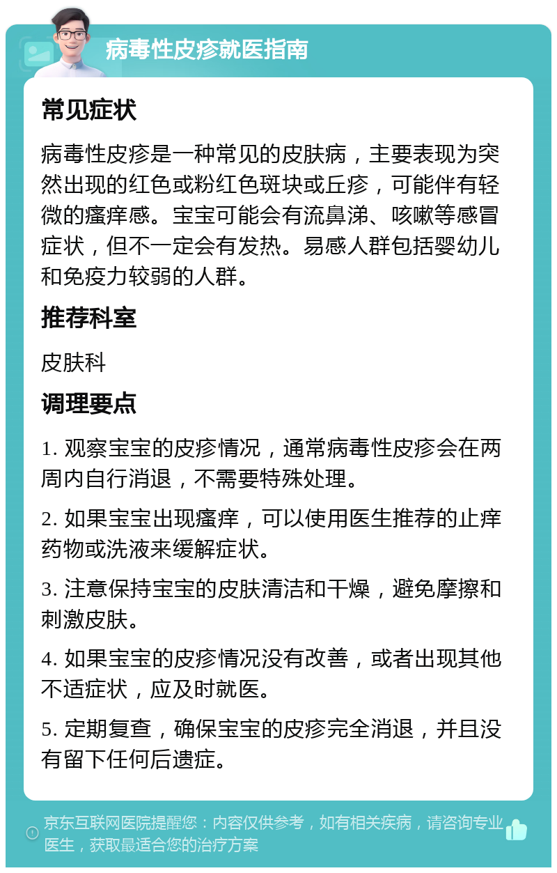 病毒性皮疹就医指南 常见症状 病毒性皮疹是一种常见的皮肤病，主要表现为突然出现的红色或粉红色斑块或丘疹，可能伴有轻微的瘙痒感。宝宝可能会有流鼻涕、咳嗽等感冒症状，但不一定会有发热。易感人群包括婴幼儿和免疫力较弱的人群。 推荐科室 皮肤科 调理要点 1. 观察宝宝的皮疹情况，通常病毒性皮疹会在两周内自行消退，不需要特殊处理。 2. 如果宝宝出现瘙痒，可以使用医生推荐的止痒药物或洗液来缓解症状。 3. 注意保持宝宝的皮肤清洁和干燥，避免摩擦和刺激皮肤。 4. 如果宝宝的皮疹情况没有改善，或者出现其他不适症状，应及时就医。 5. 定期复查，确保宝宝的皮疹完全消退，并且没有留下任何后遗症。