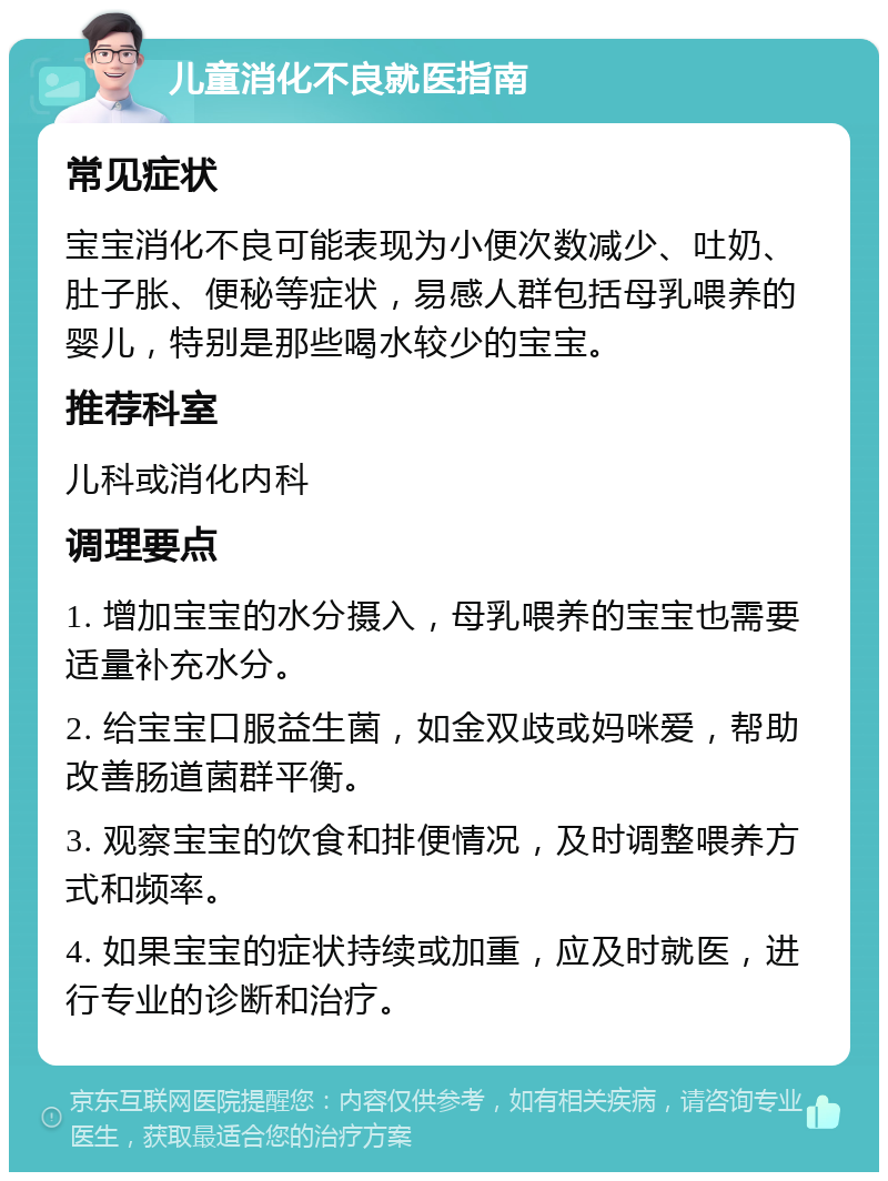 儿童消化不良就医指南 常见症状 宝宝消化不良可能表现为小便次数减少、吐奶、肚子胀、便秘等症状，易感人群包括母乳喂养的婴儿，特别是那些喝水较少的宝宝。 推荐科室 儿科或消化内科 调理要点 1. 增加宝宝的水分摄入，母乳喂养的宝宝也需要适量补充水分。 2. 给宝宝口服益生菌，如金双歧或妈咪爱，帮助改善肠道菌群平衡。 3. 观察宝宝的饮食和排便情况，及时调整喂养方式和频率。 4. 如果宝宝的症状持续或加重，应及时就医，进行专业的诊断和治疗。