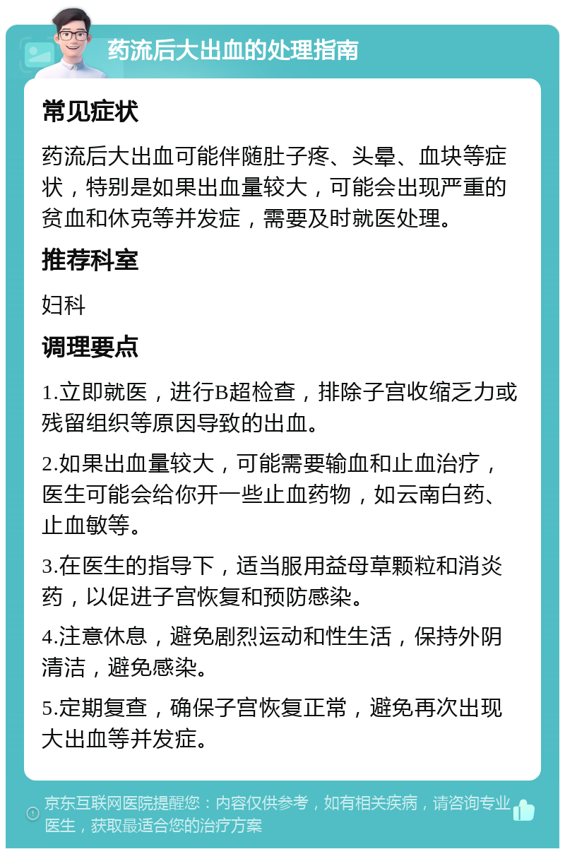 药流后大出血的处理指南 常见症状 药流后大出血可能伴随肚子疼、头晕、血块等症状，特别是如果出血量较大，可能会出现严重的贫血和休克等并发症，需要及时就医处理。 推荐科室 妇科 调理要点 1.立即就医，进行B超检查，排除子宫收缩乏力或残留组织等原因导致的出血。 2.如果出血量较大，可能需要输血和止血治疗，医生可能会给你开一些止血药物，如云南白药、止血敏等。 3.在医生的指导下，适当服用益母草颗粒和消炎药，以促进子宫恢复和预防感染。 4.注意休息，避免剧烈运动和性生活，保持外阴清洁，避免感染。 5.定期复查，确保子宫恢复正常，避免再次出现大出血等并发症。