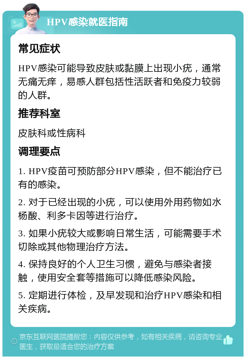 HPV感染就医指南 常见症状 HPV感染可能导致皮肤或黏膜上出现小疣，通常无痛无痒，易感人群包括性活跃者和免疫力较弱的人群。 推荐科室 皮肤科或性病科 调理要点 1. HPV疫苗可预防部分HPV感染，但不能治疗已有的感染。 2. 对于已经出现的小疣，可以使用外用药物如水杨酸、利多卡因等进行治疗。 3. 如果小疣较大或影响日常生活，可能需要手术切除或其他物理治疗方法。 4. 保持良好的个人卫生习惯，避免与感染者接触，使用安全套等措施可以降低感染风险。 5. 定期进行体检，及早发现和治疗HPV感染和相关疾病。