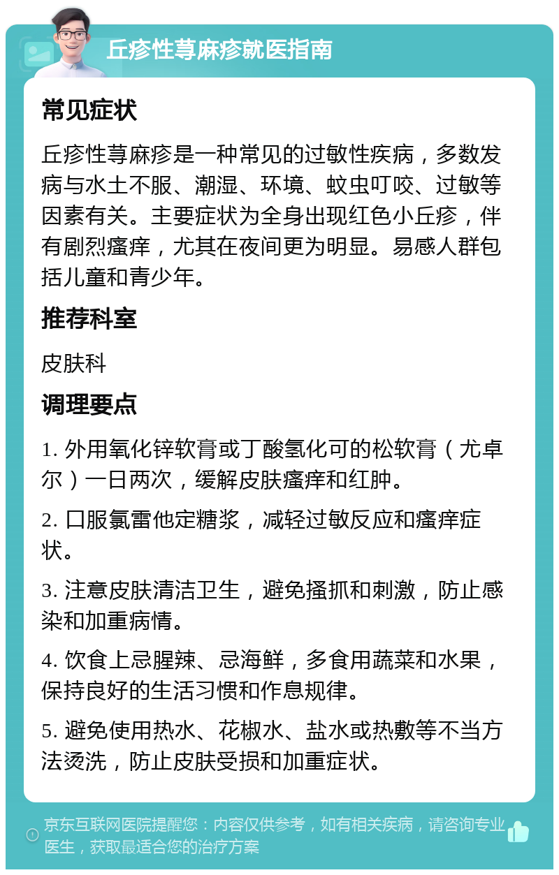 丘疹性荨麻疹就医指南 常见症状 丘疹性荨麻疹是一种常见的过敏性疾病，多数发病与水土不服、潮湿、环境、蚊虫叮咬、过敏等因素有关。主要症状为全身出现红色小丘疹，伴有剧烈瘙痒，尤其在夜间更为明显。易感人群包括儿童和青少年。 推荐科室 皮肤科 调理要点 1. 外用氧化锌软膏或丁酸氢化可的松软膏（尤卓尔）一日两次，缓解皮肤瘙痒和红肿。 2. 口服氯雷他定糖浆，减轻过敏反应和瘙痒症状。 3. 注意皮肤清洁卫生，避免搔抓和刺激，防止感染和加重病情。 4. 饮食上忌腥辣、忌海鲜，多食用蔬菜和水果，保持良好的生活习惯和作息规律。 5. 避免使用热水、花椒水、盐水或热敷等不当方法烫洗，防止皮肤受损和加重症状。