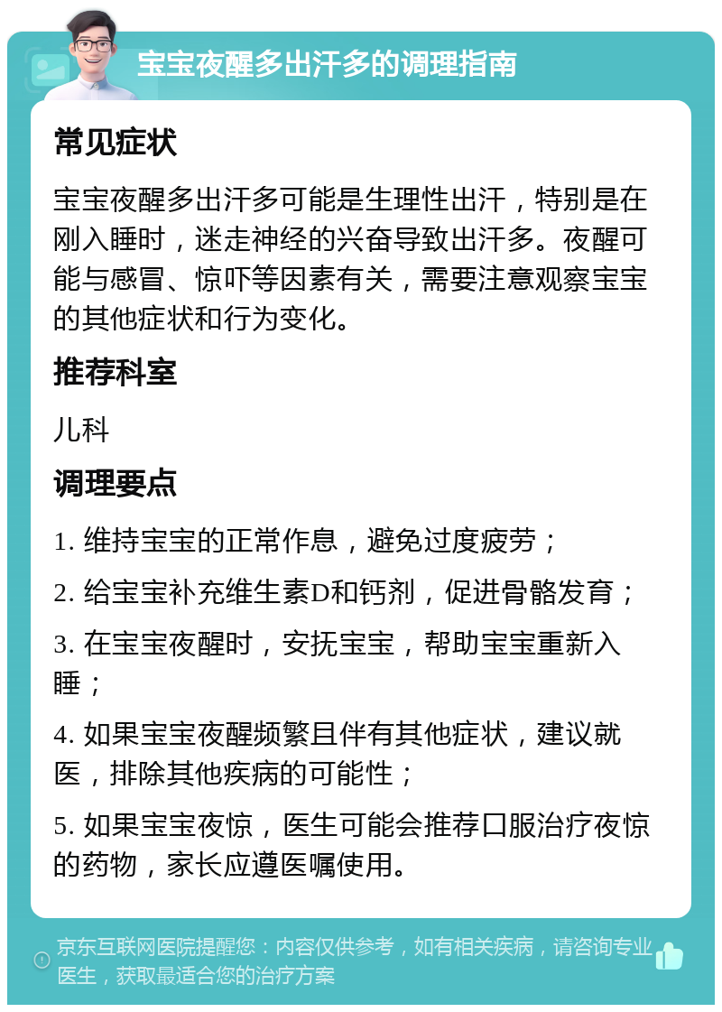 宝宝夜醒多出汗多的调理指南 常见症状 宝宝夜醒多出汗多可能是生理性出汗，特别是在刚入睡时，迷走神经的兴奋导致出汗多。夜醒可能与感冒、惊吓等因素有关，需要注意观察宝宝的其他症状和行为变化。 推荐科室 儿科 调理要点 1. 维持宝宝的正常作息，避免过度疲劳； 2. 给宝宝补充维生素D和钙剂，促进骨骼发育； 3. 在宝宝夜醒时，安抚宝宝，帮助宝宝重新入睡； 4. 如果宝宝夜醒频繁且伴有其他症状，建议就医，排除其他疾病的可能性； 5. 如果宝宝夜惊，医生可能会推荐口服治疗夜惊的药物，家长应遵医嘱使用。