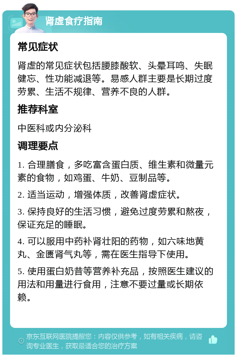 肾虚食疗指南 常见症状 肾虚的常见症状包括腰膝酸软、头晕耳鸣、失眠健忘、性功能减退等。易感人群主要是长期过度劳累、生活不规律、营养不良的人群。 推荐科室 中医科或内分泌科 调理要点 1. 合理膳食，多吃富含蛋白质、维生素和微量元素的食物，如鸡蛋、牛奶、豆制品等。 2. 适当运动，增强体质，改善肾虚症状。 3. 保持良好的生活习惯，避免过度劳累和熬夜，保证充足的睡眠。 4. 可以服用中药补肾壮阳的药物，如六味地黄丸、金匮肾气丸等，需在医生指导下使用。 5. 使用蛋白奶昔等营养补充品，按照医生建议的用法和用量进行食用，注意不要过量或长期依赖。