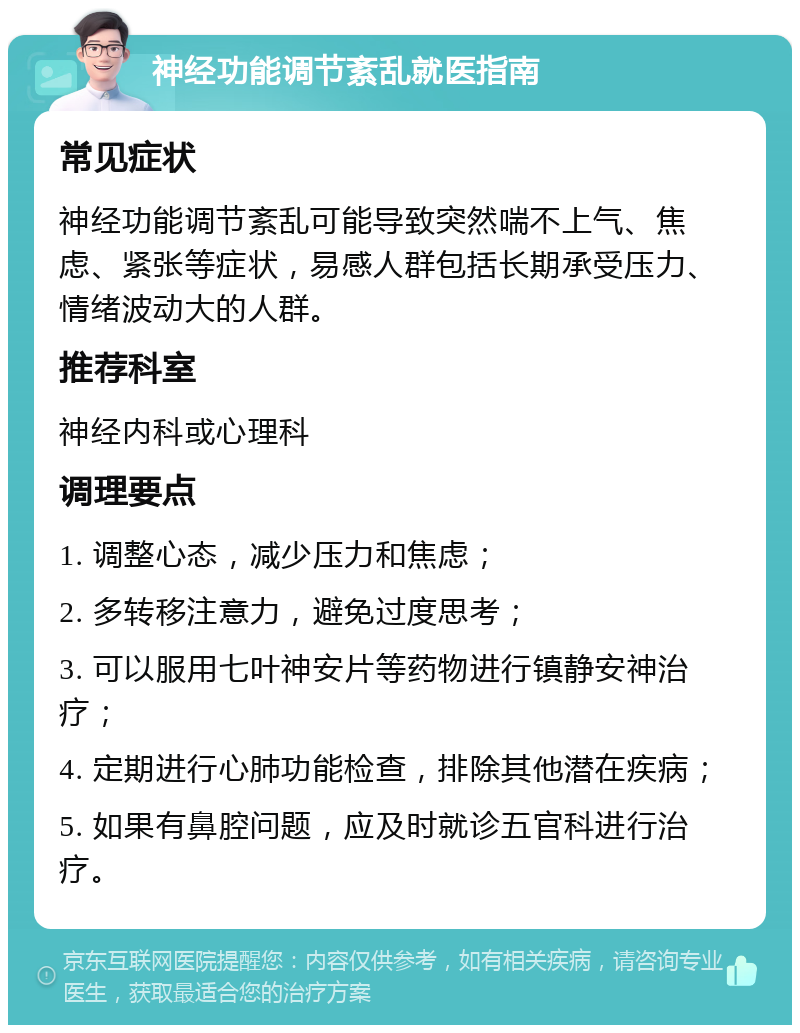 神经功能调节紊乱就医指南 常见症状 神经功能调节紊乱可能导致突然喘不上气、焦虑、紧张等症状，易感人群包括长期承受压力、情绪波动大的人群。 推荐科室 神经内科或心理科 调理要点 1. 调整心态，减少压力和焦虑； 2. 多转移注意力，避免过度思考； 3. 可以服用七叶神安片等药物进行镇静安神治疗； 4. 定期进行心肺功能检查，排除其他潜在疾病； 5. 如果有鼻腔问题，应及时就诊五官科进行治疗。