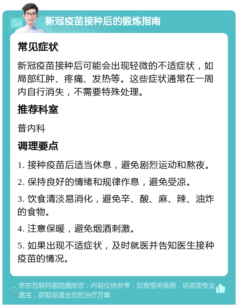 新冠疫苗接种后的锻炼指南 常见症状 新冠疫苗接种后可能会出现轻微的不适症状，如局部红肿、疼痛、发热等。这些症状通常在一周内自行消失，不需要特殊处理。 推荐科室 普内科 调理要点 1. 接种疫苗后适当休息，避免剧烈运动和熬夜。 2. 保持良好的情绪和规律作息，避免受凉。 3. 饮食清淡易消化，避免辛、酸、麻、辣、油炸的食物。 4. 注意保暖，避免烟酒刺激。 5. 如果出现不适症状，及时就医并告知医生接种疫苗的情况。