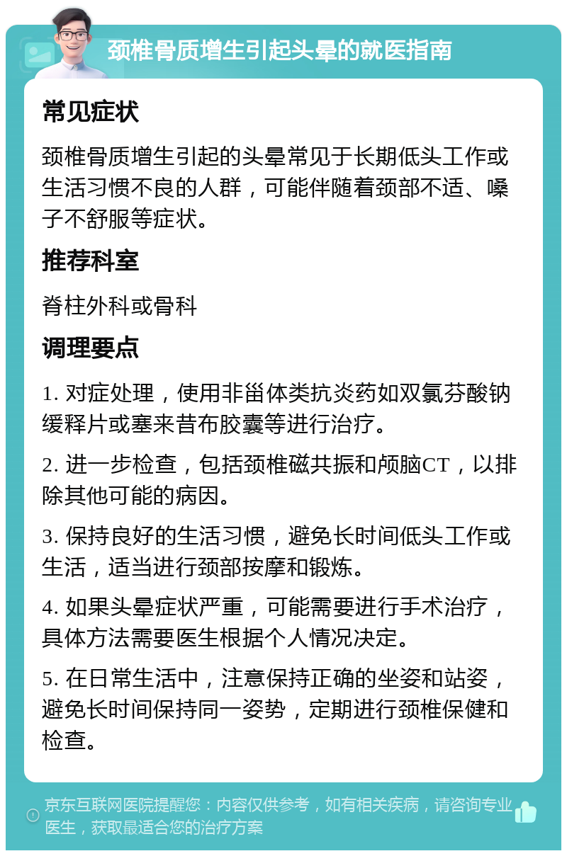 颈椎骨质增生引起头晕的就医指南 常见症状 颈椎骨质增生引起的头晕常见于长期低头工作或生活习惯不良的人群，可能伴随着颈部不适、嗓子不舒服等症状。 推荐科室 脊柱外科或骨科 调理要点 1. 对症处理，使用非甾体类抗炎药如双氯芬酸钠缓释片或塞来昔布胶囊等进行治疗。 2. 进一步检查，包括颈椎磁共振和颅脑CT，以排除其他可能的病因。 3. 保持良好的生活习惯，避免长时间低头工作或生活，适当进行颈部按摩和锻炼。 4. 如果头晕症状严重，可能需要进行手术治疗，具体方法需要医生根据个人情况决定。 5. 在日常生活中，注意保持正确的坐姿和站姿，避免长时间保持同一姿势，定期进行颈椎保健和检查。