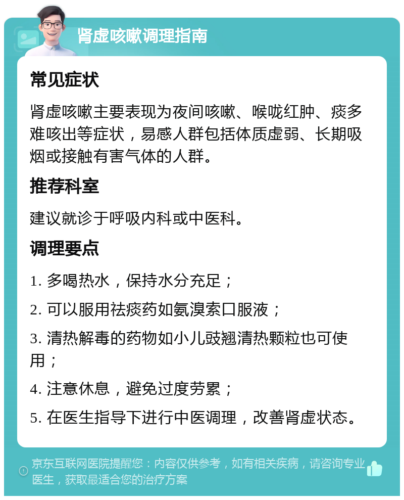 肾虚咳嗽调理指南 常见症状 肾虚咳嗽主要表现为夜间咳嗽、喉咙红肿、痰多难咳出等症状，易感人群包括体质虚弱、长期吸烟或接触有害气体的人群。 推荐科室 建议就诊于呼吸内科或中医科。 调理要点 1. 多喝热水，保持水分充足； 2. 可以服用祛痰药如氨溴索口服液； 3. 清热解毒的药物如小儿豉翘清热颗粒也可使用； 4. 注意休息，避免过度劳累； 5. 在医生指导下进行中医调理，改善肾虚状态。